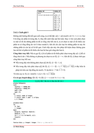 Quy hoạch động                                                                            163


                                       SUBSEQ.INP                 SUBSEQ.OUT
                                       10 5                       8
                                       1 6 11 5 10 15 20 2 4 9    a[10] = 9
                                                                  a[9] = 4
                                                                  a[7] = 20
                                                                  a[6] = 15
                                                                  a[5] = 10
                                                                  a[4] = 5
                                                                  a[3] = 11
                                                                  a[2] = 6
                                                                  Sum = 80
3.4.1. Cách giải 1
Không ảnh hưởng đến kết quả cuối cùng, ta có thể đặt: a[i] := a[i] mod k với ∀i: 1 ≤ i ≤ n. Gọi
S là tổng các phần tử trong dãy A, thay đổi cách tiếp cận bài toán: thay vì tìm xem phải chọn
ra một số tối đa những phần tử để có tổng chia hết cho k, ta sẽ chọn ra một số tối thiểu các
phần tử có tổng đồng dư với S theo modul k. Khi đó chỉ cần loại bỏ những phần tử này thì
những phần tử còn lại sẽ là kết quả. Cách tiếp cận này cho phép tiết kiệm được không gian
lưu trữ bởi số phần tử tối thiểu cần loại bỏ bao giờ cũng nhỏ hơn k.
Công thức truy hồi: Nếu ta gọi f[i, t] là số phần tử tối thiểu phải chọn trong dãy a[1..i] để có
tổng chia k dư t. Nếu không có phương án chọn ta coi f[i, t] = +∞. Khi đó f[i, t] được tính qua
công thức truy hồi sau:
   Nếu trong dãy trên không phải chọn a[i] thì f[i, t] = f[i - 1, t];
   Nếu trong dãy trên phải chọn a[i] thì f[i, t] = 1 + f[i - 1, t − A[i] ] ( t − A[i] ở đây hiểu là
   phép trừ trên các lớp đồng dư mod k. Ví dụ khi k = 7 thì 1 − 3 =5)

Từ trên suy ra f[i, t] = min(f[i − 1, t],1 + f[i − 1, t − A[i]])

Cơ sở quy hoạch động: f[0, 0] = 0; f[0, i] = + ∞ (với ∀i: 1 ≤ i < k).
                                   P_3_03_5.PAS * Dãy con có tổng chia hết cho k
program SubSequence;
const
  InputFile = 'SUBSEQ.INP';
  OutputFile = 'SUBSEQ.OUT';
  maxN = 1000;
  maxK = 50;
var
  a: array[1..maxN] of Integer;
  f: array[0..maxN, 0..maxK - 1] of Byte;
  n, k: Integer;

procedure Enter;
var
  fi: Text;
  i: Integer;
begin
  Assign(fi, InputFile); Reset(fi);
  ReadLn(fi, n, k);
  for i := 1 to n do Read(fi, a[i]);
  Close(fi);
end;

function Sub(x, y: Integer): Integer; {Tính x - y (theo mod k)}

Lê Minh Hoàng
 