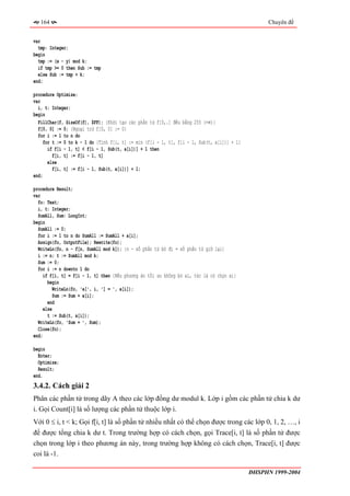 164                                                                                             Chuyên đề


var
  tmp: Integer;
begin
  tmp := (x - y) mod k;
  if tmp >= 0 then Sub := tmp
  else Sub := tmp + k;
end;

procedure Optimize;
var
  i, t: Integer;
begin
  FillChar(f, SizeOf(f), $FF); {Khởi tạo các phần tử f[0,.] đều bằng 255 (+∞)}
  f[0, 0] := 0; {Ngoại trừ f[0, 0] := 0}
  for i := 1 to n do
     for t := 0 to k - 1 do {Tính f[i, t] := min (f[i - 1, t], f[i - 1, Sub(t, a[i])] + 1}
       if f[i - 1, t] < f[i - 1, Sub(t, a[i])] + 1 then
         f[i, t] := f[i - 1, t]
       else
         f[i, t] := f[i - 1, Sub(t, a[i])] + 1;
end;

procedure Result;
var
  fo: Text;
  i, t: Integer;
  SumAll, Sum: LongInt;
begin
  SumAll := 0;
  for i := 1 to n do SumAll := SumAll + a[i];
  Assign(fo, OutputFile); Rewrite(fo);
  WriteLn(fo, n - f[n, SumAll mod k]); {n - số phần tử bỏ đi = số phần tử giữ lại}
  i := n; t := SumAll mod k;
  Sum := 0;
  for i := n downto 1 do
     if f[i, t] = f[i - 1, t] then {Nếu phương án tối ưu không bỏ ai, tức là có chọn ai}
       begin
          WriteLn(fo, 'a[', i, '] = ', a[i]);
          Sum := Sum + a[i];
       end
     else
       t := Sub(t, a[i]);
  WriteLn(fo, 'Sum = ', Sum);
  Close(fo);
end;

begin
  Enter;
  Optimize;
  Result;
end.
3.4.2. Cách giải 2
Phân các phần tử trong dãy A theo các lớp đồng dư modul k. Lớp i gồm các phần tử chia k dư
i. Gọi Count[i] là số lượng các phần tử thuộc lớp i.
Với 0 ≤ i, t < k; Gọi f[i, t] là số phần tử nhiều nhất có thể chọn được trong các lớp 0, 1, 2, …, i
để được tổng chia k dư t. Trong trường hợp có cách chọn, gọi Trace[i, t] là số phần tử được
chọn trong lớp i theo phương án này, trong trường hợp không có cách chọn, Trace[i, t] được
coi là -1.

                                                                                             ĐHSPHN 1999-2004
 