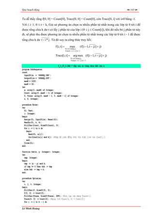 Quy hoạch động                                                                             165


Ta dễ thấy rằng f[0, 0] = Count[0], Trace[0, 0] = Count[0], còn Trace[0, i] với i≠0 bằng -1.
Với i ≥ 1; 0 ≤ t < k, Giả sử phương án chọn ra nhiều phần tử nhất trong các lớp từ 0 tới i để
được tổng chia k dư t có lấy j phần tử của lớp i (0 ≤ j ≤ Count[i]), khi đó nếu bỏ j phần tử này
đi, sẽ phải thu được phương án chọn ra nhiều phần tử nhất trong các lớp từ 0 tới i - 1 để được
tổng chia k dư t − i * j . Từ đó suy ra công thức truy hồi:

                                f[i, t] =         max            (f[i − 1, t − j.i] + j)
                                            0≤ j≤ Count[i]
                                            Trace[i −1,t − j.i]≠−1

                                Trace[i, t] =          arg max (f[i − 1, t − j.i] + j)
                                                    0 ≤ j≤ Count[i]
                                                    Trace[i −1,t − j.i]≠−1


                                   P_3_03_6.PAS * Dãy con có tổng chia hết cho k
program SubSequence;
const
  InputFile = 'SUBSEQ.INP';
  OutputFile = 'SUBSEQ.OUT';
  maxN = 1000;
  maxK = 50;
var
  a: array[1..maxN] of Integer;
  Count: array[0..maxK - 1] of Integer;
  f, Trace: array[0..maxK - 1, 0..maxK - 1] of Integer;
  n, k: Integer;

procedure Enter;
var
  fi: Text;
  i: Integer;
begin
  Assign(fi, InputFile); Reset(fi);
  ReadLn(fi, n, k);
  FillChar(Count, SizeOf(Count), 0);
  for i := 1 to n do
     begin
       Read(fi, a[i]);
       Inc(Count[a[i] mod k]); {Nhập dữ liệu đồng thời với việc tính các Count[.]}
     end;
  Close(fi);
end;

function Sub(x, y: Integer): Integer;
var
  tmp: Integer;
begin
  tmp := (x - y) mod k;
  if tmp >= 0 then Sub := tmp
  else Sub := tmp + k;
end;

procedure Optimize;
var
  i, j, t: Integer;
begin
  FillChar(f, SizeOf(f), 0);
  f[0, 0] := Count[0];
  FillChar(Trace, SizeOf(Trace), $FF); {Khởi tạo các mảng Trace=-1}
  Trace[0, 0] := Count[0]; {Ngoại trừ Trace[0, 0] = Count[0]}
  for i := 1 to k - 1 do

Lê Minh Hoàng
 