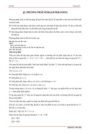 4                                                                                 Chuyên đề



                      §2. PHƯƠNG PHÁP SINH (GENERATION)

Phương pháp sinh có thể áp dụng để giải bài toán liệt kê tổ hợp đặt ra nếu như hai điều kiện
sau thoả mãn:
   Có thể xác định được một thứ tự trên tập các cấu hình tổ hợp cần liệt kê. Từ đó có thể biết
   đượccấu hình đầu tiên và cấu hình cuối cùng trong thứ tự đó.
   Xây dựng được thuật toán từ một cấu hình chưa phải cấu hình cuối, sinh ra được cấu hình
   kế tiếp nó.
Phương pháp sinh có thể mô tả như sau:
〈Xây dựng cấu hình đầu tiên〉;
repeat
  〈Đưa ra cấu hình đang có〉;
  〈Từ cấu hình đang có sinh ra cấu hình kế tiếp nếu còn〉;
until 〈hết cấu hình〉;
Thứ tự từ điển
Trên các kiểu dữ liệu đơn giản chuẩn, người ta thường nói tới khái niệm thứ tự. Ví dụ trên
kiểu số thì có quan hệ: 1 < 2; 2 < 3; 3 < 10; …, trên kiểu ký tự Char thì cũng có quan hệ 'A' <
'B'; 'C' < 'c'…
Xét quan hệ thứ tự toàn phần "nhỏ hơn hoặc bằng" ký hiệu "≤" trên một tập hợp S, là quan hệ
hai ngôi thoả mãn bốn tính chất:
Với ∀a, b, c ∈ S
   Tính phổ biến: Hoặc là a ≤ b, hoặc b ≤ a;
   Tính phản xạ: a ≤ a
   Tính phản đối xứng: Nếu a ≤ b và b ≤ a thì bắt buộc a = b.
   Tính bắc cầu: Nếu có a ≤ b và b ≤ c thì a ≤ c.
Trong trường hợp a ≤ b và a ≠ b, ta dùng ký hiệu "<" cho gọn, (ta ngầm hiểu các ký hiệu như
≥, >, khỏi phải định nghĩa)
Ví dụ như quan hệ "≤" trên các số nguyên cũng như trên các kiểu vô hướng, liệt kê là quan hệ
thứ tự toàn phần.
Trên các dãy hữu hạn, người ta cũng xác định một quan hệ thứ tự:
Xét a[1..n] và b[1..n] là hai dãy độ dài n, trên các phần tử của a và b đã có quan hệ thứ tự "≤".
Khi đó a ≤ b nếu như
Hoặc a[i] = b[i] với ∀i: 1 ≤ i ≤ n.
Hoặc tồn tại một số nguyên dương k: 1 ≤ k < n để:
   a[1] = b[1]
   a[2] = b[2]


                                                                              ĐHSPHN 1999-2004
 