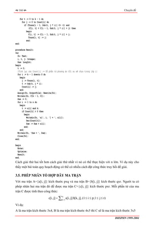 166                                                                                        Chuyên đề


    for t := 0 to k - 1 do
      for j := 0 to Count[i] do
        if (Trace[i - 1, Sub(t, j * i)] <> -1) and
            (f[i, t] < f[i - 1, Sub(t, j * i)] + j) then
          begin
            f[i, t] := f[i - 1, Sub(t, j * i)] + j;
            Trace[i, t] := j;
          end;
end;

procedure Result;
var
  fo: Text;
  i, t, j: Integer;
  Sum: LongInt;
begin
  t := 0;
  {Tính lại các Count[i] := Số phần tử phương án tối ưu sẽ chọn trong lớp i}
  for i := k - 1 downto 0 do
     begin
       j := Trace[i, t];
       t := Sub(t, j * i);
       Count[i] := j;
     end;
  Assign(fo, OutputFile); Rewrite(fo);
  WriteLn(fo, f[k - 1, 0]);
  Sum := 0;
  for i := 1 to n do
     begin
       t := a[i] mod k;
       if Count[t] > 0 then
          begin
            WriteLn(fo, 'a[', i, '] = ', a[i]);
            Dec(Count[t]);
            Sum := Sum + a[i];
          end;
     end;
  WriteLn(fo, 'Sum = ', Sum);
  Close(fo);
end;

begin
  Enter;
  Optimize;
  Result;
end.
Cách giải thứ hai tốt hơn cách giải thứ nhất vì nó có thể thực hiện với n lớn. Ví dụ này cho
thấy một bài toán quy hoạch động có thể có nhiều cách đặt công thức truy hồi để giải.

3.5. PHÉP NHÂN TỔ HỢP DÃY MA TRẬN
Với ma trận A={a[i, j]} kích thước pxq và ma trận B={b[i, j]} kích thước qxr. Người ta có
phép nhân hai ma trận đó để được ma trận C={c[i, j]} kích thước pxr. Mỗi phần tử của ma
trận C được tính theo công thức:

                              c[i, j] = ∑ k =1 a[i, j].b[k, j], (1 ≤ i ≤ p;1 ≤ j ≤ r)
                                           q



Ví dụ:
A là ma trận kích thước 3x4, B là ma trận kích thước 4x5 thì C sẽ là ma trận kích thước 3x5

                                                                                        ĐHSPHN 1999-2004
 