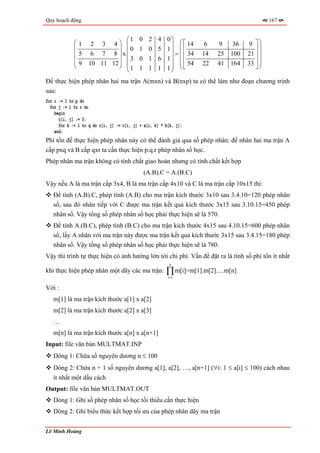 Quy hoạch động                                                                               167


                               ⎛1          0    2   4    0⎞
             ⎛1      2 3 4⎞ ⎜                             ⎟ ⎛ ⎡ 14    6   9   36    9 ⎤⎞
             ⎜               ⎟ 0           1    0   5    1⎟ ⎜ ⎢                        ⎥⎟
             ⎜5      6 7 8 ⎟x⎜                              = ⎜ 34   14   25 100    21 ⎥ ⎟
                               ⎜3          0    1   6    1⎟ ⎜ ⎢
             ⎜9
             ⎝      10 11 12 ⎟ ⎜
                             ⎠ 1                          ⎟ ⎜ ⎢ 54   22   41 164    33 ⎦ ⎟
                                                                                       ⎥⎟
                               ⎝           1    1   1    1⎠ ⎝ ⎣                          ⎠

Để thực hiện phép nhân hai ma trận A(mxn) và B(nxp) ta có thể làm như đoạn chương trình
sau:
for i := 1 to p do
  for j := 1 to r do
    begin
      c[i, j] := 0;
      for k := 1 to q do c[i, j] := c[i, j] + a[i, k] * b[k, j];
    end;
Phí tổn để thực hiện phép nhân này có thể đánh giá qua số phép nhân: để nhân hai ma trận A
cấp pxq và B cấp qxr ta cần thực hiện p.q.r phép nhân số học.
Phép nhân ma trận không có tính chất giao hoán nhưng có tính chất kết hợp
                                               (A.B).C = A.(B.C)
Vậy nếu A là ma trận cấp 3x4, B là ma trận cấp 4x10 và C là ma trận cấp 10x15 thì:
   Để tính (A.B).C, phép tính (A.B) cho ma trận kích thước 3x10 sau 3.4.10=120 phép nhân
   số, sau đó nhân tiếp với C được ma trận kết quả kích thước 3x15 sau 3.10.15=450 phép
   nhân số. Vậy tổng số phép nhân số học phải thực hiện sẽ là 570.
   Để tính A.(B.C), phép tính (B.C) cho ma trận kích thước 4x15 sau 4.10.15=600 phép nhân
   số, lấy A nhân với ma trận này được ma trận kết quả kích thước 3x15 sau 3.4.15=180 phép
   nhân số. Vậy tổng số phép nhân số học phải thực hiện sẽ là 780.
Vậy thì trình tự thực hiện có ảnh hưởng lớn tới chi phí. Vấn đề đặt ra là tính số phí tổn ít nhất
                                                         n
khi thực hiện phép nhân một dãy các ma trận:            ∏ m[i]=m[1].m[2].....m[n]
                                                         i=1

Với :
   m[1] là ma trận kích thước a[1] x a[2]
   m[2] là ma trận kích thước a[2] x a[3]
   …
   m[n] là ma trận kích thước a[n] x a[n+1]
Input: file văn bản MULTMAT.INP
   Dòng 1: Chứa số nguyên dương n ≤ 100
   Dòng 2: Chứa n + 1 số nguyên dương a[1], a[2], …, a[n+1] (∀i: 1 ≤ a[i] ≤ 100) cách nhau
   ít nhất một dấu cách
Output: file văn bản MULTMAT.OUT
   Dòng 1: Ghi số phép nhân số học tối thiểu cần thực hiện
   Dòng 2: Ghi biểu thức kết hợp tối ưu của phép nhân dãy ma trận


Lê Minh Hoàng
 