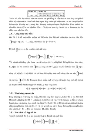 168                                                                                              Chuyên đề


                                MULTMAT.INP      MULTMAT.OUT
                                6                Number of numerical multiplications: 31
                                3231223          ((m[1].(m[2].m[3])).((m[4].m[5]).m[6]))
Trước hết, nếu dãy chỉ có một ma trận thì chi phí bằng 0, tiếp theo ta nhận thấy chi phí để
nhân một cặp ma trận có thể tính được ngay. Vậy có thể ghi nhận được chi phí cho phép nhân
hai ma trận liên tiếp bất kỳ trong dãy. Sử dụng những thông tin đã ghi nhận để tối ưu hoá phí
tổn nhân những bộ ba ma trận liên tiếp … Cứ tiếp tục như vậy cho tới khi ta tính được phí tổn
nhân n ma trận liên tiếp.
3.5.1. Công thức truy hồi:
Gọi f[i, j] là số phép nhân số học tối thiểu cần thực hiện để nhân đoạn ma trận liên tiếp:
 j

∏ m[p] = m[i].m[i + 1].....m[ j] . Thì khi đó f[i, i] = 0 với ∀i.
p =i

            j
Để tính    ∏ m[p] , có thể có nhiều cách kết hợp:
           p =i


                                 j
                                            ⎛ k      ⎞⎛ j         ⎞
                                ∏    m[p] = ⎜ ∏ m[q] ⎟ . ⎜ ∏ m[r] ⎟ ; ∀k: i ≤ k<j
                                p =i        ⎝ q =i   ⎠ ⎝ r = k +1 ⎠
Với một cách kết hợp (phụ thuộc vào cách chọn vị trí k), chi phí tối thiểu phải thực hiện bằng:
                                           k                                                              j
f[i, k] (là chi phí tối thiểu tính       ∏ m[q] ) cộng với f[k+1, j] (là chi phí tối thiểu tính
                                          q =i
                                                                                                       ∏ m[r] )
                                                                                                       r = k +1

                                                                                                              k
cộng với a[j].a[k+1].a[j+1] (là chi phí thực hiện phép nhân cuối cùng giữa ma trận                       ∏ m[q]
                                                                                                          q =i

                     j
và ma trận        ∏ m[r] ). Từ đó suy ra: do có nhiều cách kết hợp, mà ta cần chọn cách kết hợp để
                  r = k +1

có chi phí ít nhất nên ta sẽ cực tiểu hoá f[i, j] theo công thức:
                             f[i, j] = min ( f[i, k] + f[k + 1, j] + a[i].a[k + 1].a[ j + 1])
                                      1≤ k < j


3.5.2. Tính bảng phương án
Bảng phương án F là bảng hai chiều, nhìn vào công thức truy hồi, ta thấy f[i, j] chỉ được tính
khi mà f[i, k] cũng như f[k + 1, j] đều đã biết (∀k: i ≤ k < j). Tức là ban đầu ta điền cơ sở quy
hoạch động vào đường chéo chính của bảng(∀i: f[i, i] := 0), từ đó tính các giá trị thuộc đường
chéo nằm phía trên (tính các f[i, i + 1]), rồi lại tính các giá trị thuộc đường chéo nằm phía trên
nữa (các f[i, i + 2]) … Đến khi tính được f[1, n] thì dừng lại
3.5.3. Tìm cách kết hợp tối ưu
Tại mỗi bước tính f[i, j], ta ghi nhận lại t[i, j] là điểm k mà cách tính:
                                           j
                                                    ⎛ k      ⎞⎛ j         ⎞
                                        ∏    m[p] = ⎜ ∏ m[q] ⎟ . ⎜ ∏ m[r] ⎟
                                        p =i        ⎝ q =i   ⎠ ⎝ r = k +1 ⎠


                                                                                                ĐHSPHN 1999-2004
 