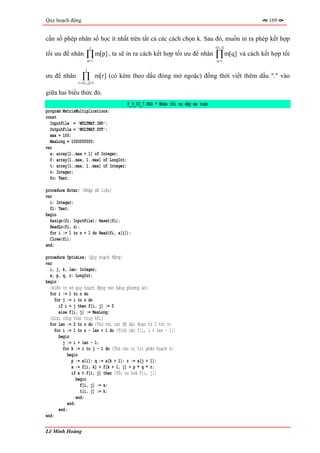 Quy hoạch động                                                                                        169


cần số phép nhân số học ít nhất trên tất cả các cách chọn k. Sau đó, muốn in ra phép kết hợp
                          j                                                         t[i, j]
tối ưu để nhân       ∏ m[p] , ta sẽ in ra cách kết hợp tối ưu để nhân
                         p =i
                                                                                    ∏ m[q] và cách kết hợp tối
                                                                                    q =i

                     j
ưu để nhân       ∏
               r = t[i, j]+1
                                m[r] (có kèm theo dấu đóng mở ngoặc) đồng thời viết thêm dấu "." vào

giữa hai biểu thức đó.
                                           P_3_03_7.PAS * Nhân tối ưu dãy ma trận
program MatrixMultiplications;
const
  InputFile = 'MULTMAT.INP';
  OutputFile = 'MULTMAT.OUT';
  max = 100;
  MaxLong = 1000000000;
var
  a: array[1..max + 1] of Integer;
  f: array[1..max, 1..max] of LongInt;
  t: array[1..max, 1..max] of Integer;
  n: Integer;
  fo: Text;

procedure Enter; {Nhập dữ liệu}
var
  i: Integer;
  fi: Text;
begin
  Assign(fi, InputFile); Reset(fi);
  ReadLn(fi, n);
  for i := 1 to n + 1 do Read(fi, a[i]);
  Close(fi);
end;

procedure Optimize; {Quy hoạch động}
var
  i, j, k, len: Integer;
  x, p, q, r: LongInt;
begin
  {Điền cơ sở quy hoạch động vào bảng phương án}
  for i := 1 to n do
     for j := i to n do
       if i = j then f[i, j] := 0
       else f[i, j] := MaxLong;
  {Giải công thức truy hồi}
  for len := 2 to n do {Thử với các độ dài đoạn từ 2 tới n}
     for i := 1 to n - len + 1 do {Tính các f[i, i + len - 1]}
       begin
         j := i + len - 1;
         for k := i to j - 1 do {Thử các vị trí phân hoạch k}
            begin
              p := a[i]; q := a[k + 1]; r := a[j + 1];
              x := f[i, k] + f[k + 1, j] + p * q * r;
              if x < f[i, j] then {Tối ưu hoá f[i, j]}
                 begin
                   f[i, j] := x;
                   t[i, j] := k;
                 end;
            end;
       end;
end;

Lê Minh Hoàng
 