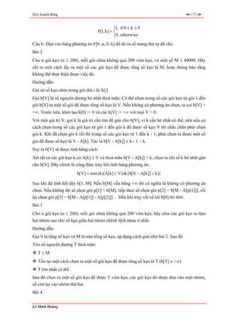 Quy hoạch động                                                                         171


                                              ⎧1, if 0 ≤ k ≤ 9
                                    F[1, k] = ⎨
                                              ⎩0, otherwise
Câu b: Dựa vào bảng phương án F[0..n, 0..k] để dò ra số mang thứ tự đã cho.
Bài 2
Cho n gói kẹo (n ≤ 200), mỗi gói chứa không quá 200 viên kẹo, và một số M ≤ 40000. Hãy
chỉ ra một cách lấy ra một số các gói kẹo để được tổng số kẹo là M, hoặc thông báo rằng
không thể thực hiện được việc đó.
Hướng dẫn:
Giả sử số kẹo chứa trong gói thứ i là A[i]
Gọi b[V] là số nguyên dương bé nhất thoả mãn: Có thể chọn trong số các gói kẹo từ gói 1 đến
gói b[V] ra một số gói để được tổng số kẹo là V. Nếu không có phương án chọn, ta coi b[V] =
+∞. Trước tiên, khởi tạo b[0] := 0 và các b[V] := +∞ với mọi V > 0.
Với một giá trị V, gọi k là giá trị cần tìm để gán cho b[V], vì k cần bé nhất có thể, nên nếu có
cách chọn trong số các gói kẹo từ gói 1 đến gói k để được số kẹo V thì chắc chắn phải chọn
gói k. Khi đã chọn gói k rồi thì trong số các gói kẹo từ 1 đến k - 1, phải chọn ra được một số
gói để được số kẹo là V - A[k]. Tức là b[V - A[k]] ≤ k - 1 < k.
Suy ra b[V] sẽ được tính bằng cách:
Xét tất cả các gói kẹo k có A[k] ≤ V và thoả mãn b[V - A[k]] < k, chọn ra chỉ số k bé nhất gán
cho b[V]. Đây chính là công thức truy hồi tính bảng phương án.
                        b[V] = min{k (A[k] ≤ V) & (b[V − A[k]] < k)}

Sau khi đã tính hết dãy b[1..M]. Nếu b[M] vẫn bằng +∞ thì có nghĩa là không có phương án
chọn. Nếu không thì sẽ chọn gói p[1] = b[M], tiếp theo sẽ chọn gói p[2] = b[M - A[p[1]]], rồi
lại chọn gói p[3] = b[M - A[p[1]] - A[p[2]]]… Đến khi truy vết về tới b[0] thì thôi.
Bài 3
Cho n gói kẹo (n ≤ 200), mỗi gói chứa không quá 200 viên kẹo, hãy chia các gói kẹo ra làm
hai nhóm sao cho số kẹo giữa hai nhóm chênh lệch nhau ít nhất
Hướng dẫn:
Gọi S là tổng số kẹo và M là nửa tổng số kẹo, áp dụng cách giải như bài 2. Sau đó
Tìm số nguyên dương T thoả mãn:
   T≤M
   Tồn tại một cách chọn ra một số gói kẹo để được tổng số kẹo là T (b[T] ≠ +∞)
   T lớn nhất có thể
Sau đó chọn ra một số gói kẹo để được T viên kẹo, các gói kẹo đó được đưa vào một nhóm,
số còn lại vào nhóm thứ hai.
Bài 4


Lê Minh Hoàng
 