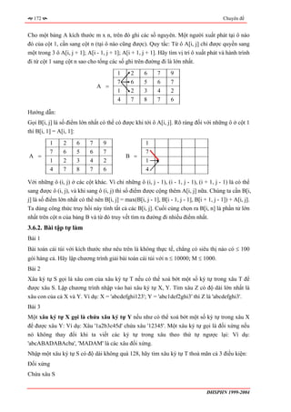 172                                                                                      Chuyên đề


Cho một bảng A kích thước m x n, trên đó ghi các số nguyên. Một người xuất phát tại ô nào
đó của cột 1, cần sang cột n (tại ô nào cũng được). Quy tắc: Từ ô A[i, j] chỉ được quyền sang
một trong 3 ô A[i, j + 1]; A[i - 1, j + 1]; A[i + 1, j + 1]. Hãy tìm vị trí ô xuất phát và hành trình
đi từ cột 1 sang cột n sao cho tổng các số ghi trên đường đi là lớn nhất.
                                          1     2     6     7      9
                                          7     6     5      6     7
                                 A =
                                          1     2     3     4      2
                                          4     7     8     7      6

Hướng dẫn:
Gọi B[i, j] là số điểm lớn nhất có thể có được khi tới ô A[i, j]. Rõ ràng đối với những ô ở cột 1
thì B[i, 1] = A[i, 1]:
          1     2      6     7     9                   1
          7     6      5     6     7                   7
A =                                           B =
          1     2     3      4     2                   1
          4     7     8      7     6                   4

Với những ô (i, j) ở các cột khác. Vì chỉ những ô (i, j - 1), (i - 1, j - 1), (i + 1, j - 1) là có thể
sang được ô (i, j), và khi sang ô (i, j) thì số điểm được cộng thêm A[i, j] nữa. Chúng ta cần B[i,
j] là số điểm lớn nhất có thể nên B[i, j] = max(B[i, j - 1], B[i - 1, j - 1], B[i + 1, j - 1]) + A[i, j].
Ta dùng công thức truy hồi này tính tất cả các B[i, j]. Cuối cùng chọn ra B[i, n] là phần tử lớn
nhất trên cột n của bảng B và từ đó truy vết tìm ra đường đi nhiều điểm nhất.
3.6.2. Bài tập tự làm
Bài 1
Bài toán cái túi với kích thước như nêu trên là không thực tế, chẳng có siêu thị nào có ≤ 100
gói hàng cả. Hãy lập chương trình giải bài toán cái túi với n ≤ 10000; M ≤ 1000.
Bài 2
Xâu ký tự S gọi là xâu con của xâu ký tự T nếu có thể xoá bớt một số ký tự trong xâu T để
được xâu S. Lập chương trình nhập vào hai xâu ký tự X, Y. Tìm xâu Z có độ dài lớn nhất là
xâu con của cả X và Y. Ví dụ: X = 'abcdefghi123'; Y = 'abc1def2ghi3' thì Z là 'abcdefghi3'.
Bài 3
Một xâu ký tự X gọi là chứa xâu ký tự Y nếu như có thể xoá bớt một số ký tự trong xâu X
để được xâu Y: Ví dụ: Xâu '1a2b3c45d' chứa xâu '12345'. Một xâu ký tự gọi là đối xứng nếu
nó không thay đổi khi ta viết các ký tự trong xâu theo thứ tự ngược lại: Ví dụ:
'abcABADABAcba', 'MADAM' là các xâu đối xứng.
Nhập một xâu ký tự S có độ dài không quá 128, hãy tìm xâu ký tự T thoả mãn cả 3 điều kiện:
Đối xứng
Chứa xâu S


                                                                                    ĐHSPHN 1999-2004
 
