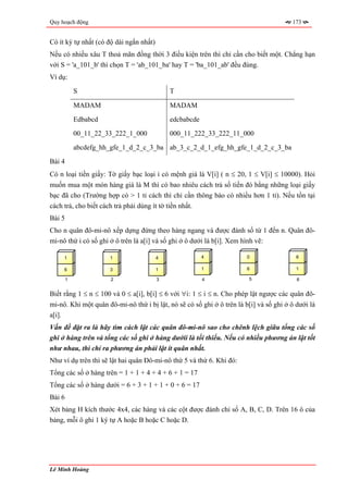 Quy hoạch động                                                                          173


Có ít ký tự nhất (có độ dài ngắn nhất)
Nếu có nhiều xâu T thoả mãn đồng thời 3 điều kiện trên thì chỉ cần cho biết một. Chẳng hạn
với S = 'a_101_b' thì chọn T = 'ab_101_ba' hay T = 'ba_101_ab' đều đúng.
Ví dụ:
            S                                T

            MADAM                            MADAM

            Edbabcd                          edcbabcde
            00_11_22_33_222_1_000            000_11_222_33_222_11_000
            abcdefg_hh_gfe_1_d_2_c_3_ba ab_3_c_2_d_1_efg_hh_gfe_1_d_2_c_3_ba
Bài 4
Có n loại tiền giấy: Tờ giấy bạc loại i có mệnh giá là V[i] ( n ≤ 20, 1 ≤ V[i] ≤ 10000). Hỏi
muốn mua một món hàng giá là M thì có bao nhiêu cách trả số tiền đó bằng những loại giấy
bạc đã cho (Trường hợp có > 1 tỉ cách thì chỉ cần thông báo có nhiều hơn 1 tỉ). Nếu tồn tại
cách trả, cho biết cách trả phải dùng ít tờ tiền nhất.
Bài 5
Cho n quân đô-mi-nô xếp dựng đứng theo hàng ngang và được đánh số từ 1 đến n. Quân đô-
mi-nô thứ i có số ghi ở ô trên là a[i] và số ghi ở ô dưới là b[i]. Xem hình vẽ:

     1                1                  4               4              0                 6

     6                3                  1               1              6                 1

        1             2                  3               4              5                 6


Biết rằng 1 ≤ n ≤ 100 và 0 ≤ a[i], b[i] ≤ 6 với ∀i: 1 ≤ i ≤ n. Cho phép lật ngược các quân đô-
mi-nô. Khi một quân đô-mi-nô thứ i bị lật, nó sẽ có số ghi ở ô trên là b[i] và số ghi ở ô dưới là
a[i].
Vấn đề đặt ra là hãy tìm cách lật các quân đô-mi-nô sao cho chênh lệch giữa tổng các số
ghi ở hàng trên và tổng các số ghi ở hàng dướii là tối thiểu. Nếu có nhiều phương án lật tốt
như nhau, thì chỉ ra phương án phải lật ít quân nhất.
Như ví dụ trên thì sẽ lật hai quân Đô-mi-nô thứ 5 và thứ 6. Khi đó:
Tổng các số ở hàng trên = 1 + 1 + 4 + 4 + 6 + 1 = 17
Tổng các số ở hàng dưới = 6 + 3 + 1 + 1 + 0 + 6 = 17
Bài 6
Xét bảng H kích thước 4x4, các hàng và các cột được đánh chỉ số A, B, C, D. Trên 16 ô của
bảng, mỗi ô ghi 1 ký tự A hoặc B hoặc C hoặc D.




Lê Minh Hoàng
 