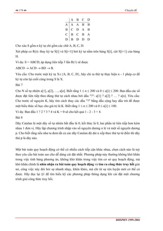 174                                                                               Chuyên đề


                                            A   B   C D
                                        A A A B         B
                                        B C D A         B
                                        C   B   C   B A
                                        D   B D D D
Cho xâu S gồm n ký tự chỉ gồm các chữ A, B, C, D.
Xét phép co R(i): thay ký tự S[i] và S[i+1] bởi ký tự nằm trên hàng S[i], cột S[i+1] của bảng
H.
Ví dụ: S = ABCD; áp dụng liên tiếp 3 lần R(1) sẽ được
ABCD → ACD → BD → B.
Yêu cầu: Cho trước một ký tự X∈{A, B, C, D}, hãy chỉ ra thứ tự thực hiện n - 1 phép co để
ký tự còn lại cuối cùng trong S là X.
Bài 7
Cho N số tự nhiên a[1], a[2], …, a[n]. Biết rằng 1 ≤ n ≤ 200 và 0 ≤ a[i] ≤ 200. Ban đầu các số
được đặt liên tiếp theo đúng thứ tự cách nhau bởi dấu "?": a[1] ? a[2] ? … ? a[n]. Yêu cầu:
Cho trước số nguyên K, hãy tìm cách thay các dấu "?" bằng dấu cộng hay dấu trừ để được
một biểu thức số học cho giá trị là K. Biết rằng 1 ≤ n ≤ 200 và 0 ≤ a[i] ≤ 100.
Ví dụ: Ban đầu 1 ? 2 ? 3 ? 4 và K = 0 sẽ cho kết quả 1 - 2 - 3 + 4.
Bài 8
Dãy Catalan là một dãy số tự nhiên bắt đầu là 0, kết thúc là 0, hai phần tử liên tiếp hơn kém
nhau 1 đơn vị. Hãy lập chương trình nhập vào số nguyên dương n lẻ và một số nguyên dương
p. Cho biết rằng nếu như ta đem tất cả các dãy Catalan độ dài n xếp theo thứ tự từ điển thì dãy
thứ p là dãy nào.


Một bài toán quy hoạch động có thể có nhiều cách tiếp cận khác nhau, chọn cách nào là tuỳ
theo yêu cầu bài toán sao cho dễ dàng cài đặt nhất. Phương pháp này thường không khó khăn
trong việc tính bảng phương án, không khó khăn trong việc tìm cơ sở quy hoạch động, mà
khó khăn chính là nhìn nhận ra bài toán quy hoạch động và tìm ra công thức truy hồi giải
nó, công việc này đòi hỏi sự nhanh nhạy, khôn khéo, mà chỉ từ sự rèn luyện mới có thể có
được. Hãy đọc lại §1 để tìm hiểu kỹ các phương pháp thông dụng khi cài đặt một chương
trình giải công thức truy hồi.




                                                                              ĐHSPHN 1999-2004
 