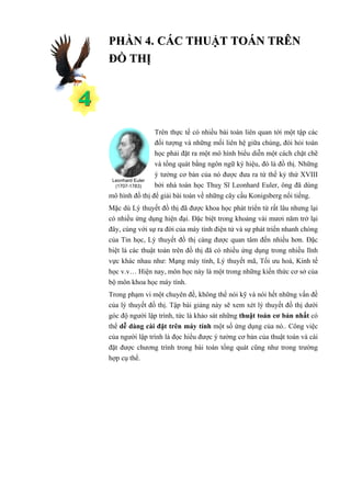PHẦN 4. CÁC THUẬT TOÁN TRÊN
ĐỒ THỊ




                Trên thực tế có nhiều bài toán liên quan tới một tập các
                đối tượng và những mối liên hệ giữa chúng, đòi hỏi toán
                học phải đặt ra một mô hình biểu diễn một cách chặt chẽ
                và tổng quát bằng ngôn ngữ ký hiệu, đó là đồ thị. Những
                ý tưởng cơ bản của nó được đưa ra từ thế kỷ thứ XVIII
 Leonhard Euler
  (1707-1783)   bởi nhà toán học Thuỵ Sĩ Leonhard Euler, ông đã dùng
mô hình đồ thị để giải bài toán về những cây cầu Konigsberg nổi tiếng.
Mặc dù Lý thuyết đồ thị đã được khoa học phát triển từ rất lâu nhưng lại
có nhiều ứng dụng hiện đại. Đặc biệt trong khoảng vài mươi năm trở lại
đây, cùng với sự ra đời của máy tính điện tử và sự phát triển nhanh chóng
của Tin học, Lý thuyết đồ thị càng được quan tâm đến nhiều hơn. Đặc
biệt là các thuật toán trên đồ thị đã có nhiều ứng dụng trong nhiều lĩnh
vực khác nhau như: Mạng máy tính, Lý thuyết mã, Tối ưu hoá, Kinh tế
học v.v… Hiện nay, môn học này là một trong những kiến thức cơ sở của
bộ môn khoa học máy tính.
Trong phạm vi một chuyên đề, không thể nói kỹ và nói hết những vấn đề
của lý thuyết đồ thị. Tập bài giảng này sẽ xem xét lý thuyết đồ thị dưới
góc độ người lập trình, tức là khảo sát những thuật toán cơ bản nhất có
thể dễ dàng cài đặt trên máy tính một số ứng dụng của nó.. Công việc
của người lập trình là đọc hiểu được ý tưởng cơ bản của thuật toán và cài
đặt được chương trình trong bài toán tổng quát cũng như trong trường
hợp cụ thể.
 