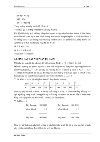 Bài toán liệt kê                                                                          5


   …
   a[k-1] = b[k-1]
   a[k] = b[k]
   a[k+1] < b[k+1]
Trong trường hợp này, ta có thể viết a < b.
Thứ tự đó gọi là thứ tự từ điển trên các dãy độ dài n.
Khi độ dài hai dãy a và b không bằng nhau, người ta cũng xác định được thứ tự từ điển. Bằng
cách thêm vào cuối dãy a hoặc dãy b những phần tử đặc biệt gọi là phần tử ∅ để độ dài của a
và b bằng nhau, và coi những phần tử ∅ này nhỏ hơn tất cả các phần tử khác, ta lại đưa về xác
định thứ tự từ điển của hai dãy cùng độ dài. Ví dụ:
〈1, 2, 3, 4〉 < 〈5, 6〉
〈a, b, c〉 < 〈a, b, c, d〉
'calculator' < 'computer'

2.1. SINH CÁC DÃY NHỊ PHÂN ĐỘ DÀI N
Một dãy nhị phân độ dài n là một dãy x[1..n] trong đó x[i] ∈ {0, 1} (∀i : 1 ≤ i ≤ n).
Dễ thấy: một dãy nhị phân x độ dài n là biểu diễn nhị phân của một giá trị nguyên p(x) nào đó
nằm trong đoạn [0, 2n - 1]. Số các dãy nhị phân độ dài n = số các số tự nhiên ∈ [0, 2n - 1] = 2n.
Ta sẽ lập chương trình liệt kê các dãy nhị phân theo thứ tự từ điển có nghĩa là sẽ liệt kê lần
lượt các dãy nhị phân biểu diễn các số nguyên theo thứ tự 0, 1, …, 2n-1.
Ví dụ: Khi n = 3, các dãy nhị phân độ dài 3 được liệt kê như sau:
                   p(x)    0       1     2     3      4        5         6       7

                   x       000     001   010   011    100      101       110     111
Như vậy dãy đầu tiên sẽ là 00…0 và dãy cuối cùng sẽ là 11…1. Nhận xét rằng nếu dãy x =
x[1..n] là dãy đang có và không phải dãy cuối cùng cần liệt kê thì dãy kế tiếp sẽ nhận được
bằng cách cộng thêm 1 ( theo cơ số 2 có nhớ) vào dãy hiện tại.
Ví dụ khi n = 8:
                    Dãy đang có: 10010000                 Dãy đang có: 10010111
                    cộng thêm 1:         +1               cộng thêm 1:            +1

                                   ⎯⎯⎯⎯                                      ⎯⎯⎯⎯

                    Dãy mới:       10010001               Dãy mới:           10011000


Như vậy kỹ thuật sinh cấu hình kế tiếp từ cấu hình hiện tại có thể mô tả như sau: Xét từ cuối
dãy về đầu (xét từ hàng đơn vị lên), tìm số 0 gặp đầu tiên


Lê Minh Hoàng
 