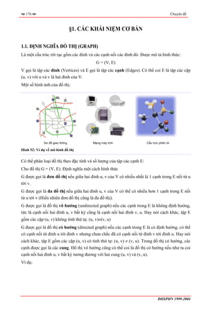 176                                                                                      Chuyên đề



                                §1. CÁC KHÁI NIỆM CƠ BẢN

1.1. ĐỊNH NGHĨA ĐỒ THỊ (GRAPH)
Là một cấu trúc rời rạc gồm các đỉnh và các cạnh nối các đỉnh đó. Được mô tả hình thức:
                                          G = (V, E)
V gọi là tập các đỉnh (Vertices) và E gọi là tập các cạnh (Edges). Có thể coi E là tập các cặp
(u, v) với u và v là hai đỉnh của V.
Một số hình ảnh của đồ thị:




             Sơ đồ giao thông           Mạng máy tính                   Cấu trúc phân tử

Hình 52: Ví dụ về mô hình đồ thị


Có thể phân loại đồ thị theo đặc tính và số lượng của tập các cạnh E:
Cho đồ thị G = (V, E). Định nghĩa một cách hình thức
G được gọi là đơn đồ thị nếu giữa hai đỉnh u, v của V có nhiều nhất là 1 cạnh trong E nối từ u
tới v.
G được gọi là đa đồ thị nếu giữa hai đỉnh u, v của V có thể có nhiều hơn 1 cạnh trong E nối
từ u tới v (Hiển nhiên đơn đồ thị cũng là đa đồ thị).
G được gọi là đồ thị vô hướng (undirected graph) nếu các cạnh trong E là không định hướng,
tức là cạnh nối hai đỉnh u, v bất kỳ cũng là cạnh nối hai đỉnh v, u. Hay nói cách khác, tập E
gồm các cặp (u, v) không tính thứ tự. (u, v)≡(v, u)
G được gọi là đồ thị có hướng (directed graph) nếu các cạnh trong E là có định hướng, có thể
có cạnh nối từ đỉnh u tới đỉnh v nhưng chưa chắc đã có cạnh nối từ đỉnh v tới đỉnh u. Hay nói
cách khác, tập E gồm các cặp (u, v) có tính thứ tự: (u, v) ≠ (v, u). Trong đồ thị có hướng, các
cạnh được gọi là các cung. Đồ thị vô hướng cũng có thể coi là đồ thị có hướng nếu như ta coi
cạnh nối hai đỉnh u, v bất kỳ tương đương với hai cung (u, v) và (v, u).
Ví dụ:




                                                                               ĐHSPHN 1999-2004
 