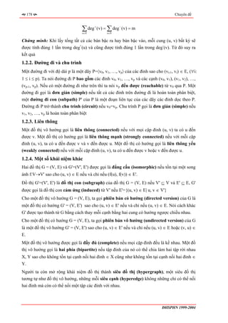 178                                                                           Chuyên đề


                                 ∑ deg
                                 v∈V
                                         +
                                             (v) = ∑ deg − (v) = m
                                                  v∈V

Chứng minh: Khi lấy tổng tất cả các bán bậc ra hay bán bậc vào, mỗi cung (u, v) bất kỳ sẽ
được tính đúng 1 lần trong deg+(u) và cũng được tính đúng 1 lần trong deg-(v). Từ đó suy ra
kết quả
1.2.2. Đường đi và chu trình
Một đường đi với độ dài p là một dãy P=〈v0, v1, …, vp〉 của các đỉnh sao cho (vi-1, vi) ∈ E, (∀i:
1 ≤ i ≤ p). Ta nói đường đi P bao gồm các đỉnh v0, v1, …, vp và các cạnh (v0, v1), (v1, v2), …,
(vp-1, vp). Nếu có một đường đi như trên thì ta nói vp đến được (reachable) từ v0 qua P. Một
đường đi gọi là đơn giản (simple) nếu tất cả các đỉnh trên đường đi là hoàn toàn phân biệt,
một đường đi con (subpath) P' của P là một đoạn liên tục của các dãy các đỉnh dọc theo P.
Đường đi P trở thành chu trình (circuit) nếu v0=vp. Chu trình P gọi là đơn giản (simple) nếu
v1, v2, …, vp là hoàn toàn phân biệt
1.2.3. Liên thông
Một đồ thị vô hướng gọi là liên thông (connected) nếu với mọi cặp đỉnh (u, v) ta có u đến
được v. Một đồ thị có hướng gọi là liên thông mạnh (strongly connected) nếu với mỗi cặp
đỉnh (u, v), ta có u đến được v và v đến được u. Một đồ thị có hướng gọi là liên thông yếu
(weakly connected) nếu với mỗi cặp đỉnh (u, v), ta có u đến được v hoặc v đến được u.
1.2.4. Một số khái niệm khác
Hai đồ thị G = (V, E) và G'=(V', E') được gọi là đẳng cấu (isomorphic) nếu tồn tại một song
ánh f:V→V' sao cho (u, v) ∈ E nếu và chỉ nếu (f(u), f(v)) ∈ E'.
Đồ thị G'=(V', E') là đồ thị con (subgraph) của đồ thị G = (V, E) nếu V' ⊆ V và E' ⊆ E, G'
được gọi là đồ thị con cảm ứng (induced) từ V' nếu E'={(u, v) ∈ E| u, v ∈ V'}
Cho một đồ thị vô hướng G = (V, E), ta gọi phiên bản có hướng (directed version) của G là
một đồ thị có hướng G' = (V, E') sao cho (u, v) ∈ E' nếu và chỉ nếu (u, v) ∈ E. Nói cách khác
G' được tạo thành từ G bằng cách thay mỗi cạnh bằng hai cung có hướng ngược chiều nhau.
Cho một đồ thị có hướng G = (V, E), ta gọi phiên bản vô hướng (undirected version) của G
là một đồ thị vô hướng G' = (V, E') sao cho (u, v) ∈ E' nếu và chỉ nếu (u, v) ∈ E hoặc (v, u) ∈
E.
Một đồ thị vô hướng được gọi là đầy đủ (complete) nếu mọi cặp đỉnh đều là kề nhau. Một đồ
thị vô hướng gọi là hai phía (bipartite) nếu tập đỉnh của nó có thể chia làm hai tập rời nhau
X, Y sao cho không tồn tại cạnh nối hai đỉnh ∈ X cũng như không tồn tại cạnh nối hai đỉnh ∈
Y.
Người ta còn mở rộng khái niệm đồ thị thành siêu đồ thị (hypergraph), một siêu đồ thị
tương tự như đồ thị vô hướng, những mỗi siêu cạnh (hyperedge) không những chỉ có thể nối
hai đỉnh mà còn có thể nối một tập các đỉnh với nhau.



                                                                            ĐHSPHN 1999-2004
 