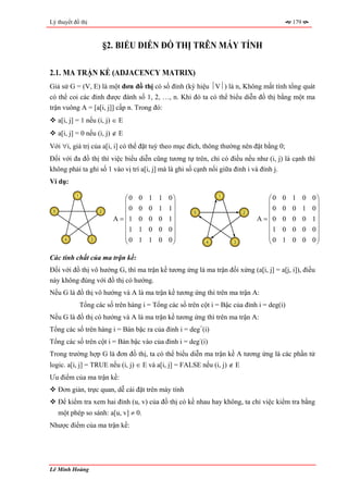 Lý thuyết đồ thị                                                                             179



                            §2. BIỂU DIỄN ĐỒ THỊ TRÊN MÁY TÍNH

2.1. MA TRẬN KỀ (ADJACENCY MATRIX)
Giả sử G = (V, E) là một đơn đồ thị có số đỉnh (ký hiệu ⏐V⏐) là n, Không mất tính tổng quát
có thể coi các đỉnh được đánh số 1, 2, …, n. Khi đó ta có thể biểu diễn đồ thị bằng một ma
trận vuông A = [a[i, j]] cấp n. Trong đó:
     a[i, j] = 1 nếu (i, j) ∈ E
     a[i, j] = 0 nếu (i, j) ∉ E
Với ∀i, giá trị của a[i, i] có thể đặt tuỳ theo mục đích, thông thường nên đặt bằng 0;
Đối với đa đồ thị thì việc biểu diễn cũng tương tự trên, chỉ có điều nếu như (i, j) là cạnh thì
không phải ta ghi số 1 vào vị trí a[i, j] mà là ghi số cạnh nối giữa đỉnh i và đỉnh j.
Ví dụ:
            1
                                  ⎛0   0   1   1   0⎞            1
                                                                                   ⎛0   0    1     0   0⎞
                                  ⎜                 ⎟                              ⎜                    ⎟
 5                      2         ⎜0   0   0   1   1⎟    5                 2       ⎜0   0    0     1   0⎟
                              A = ⎜1   0   0   0   1⎟                          A = ⎜0   0    0     0   1⎟
                                  ⎜                 ⎟                              ⎜                    ⎟
                                  ⎜1   1   0   0   0⎟                              ⎜1   0    0     0   0⎟
                                  ⎜0   1   1   0   0⎟                              ⎜0   1    0     0   0⎟
       4            3
                                  ⎝                 ⎠        4         3           ⎝                    ⎠

Các tính chất của ma trận kề:
Đối với đồ thị vô hướng G, thì ma trận kề tương ứng là ma trận đối xứng (a[i, j] = a[j, i]), điều
này không đúng với đồ thị có hướng.
Nếu G là đồ thị vô hướng và A là ma trận kề tương ứng thì trên ma trận A:
                Tổng các số trên hàng i = Tổng các số trên cột i = Bậc của đỉnh i = deg(i)
Nếu G là đồ thị có hướng và A là ma trận kề tương ứng thì trên ma trận A:
Tổng các số trên hàng i = Bán bậc ra của đỉnh i = deg+(i)
Tổng các số trên cột i = Bán bậc vào của đỉnh i = deg-(i)
Trong trường hợp G là đơn đồ thị, ta có thể biểu diễn ma trận kề A tương ứng là các phần tử
logic. a[i, j] = TRUE nếu (i, j) ∈ E và a[i, j] = FALSE nếu (i, j) ∉ E
Ưu điểm của ma trận kề:
     Đơn giản, trực quan, dễ cài đặt trên máy tính
     Để kiểm tra xem hai đỉnh (u, v) của đồ thị có kề nhau hay không, ta chỉ việc kiểm tra bằng
     một phép so sánh: a[u, v] ≠ 0.
Nhược điểm của ma trận kề:




Lê Minh Hoàng
 
