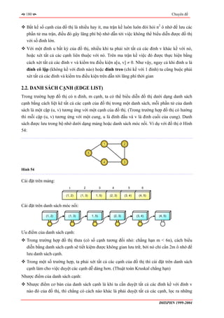 180                                                                                                 Chuyên đề


  Bất kể số cạnh của đồ thị là nhiều hay ít, ma trận kề luôn luôn đòi hỏi n2 ô nhớ để lưu các
  phần tử ma trận, điều đó gây lãng phí bộ nhớ dẫn tới việc không thể biểu diễn được đồ thị
  với số đỉnh lớn.
  Với một đỉnh u bất kỳ của đồ thị, nhiều khi ta phải xét tất cả các đỉnh v khác kề với nó,
  hoặc xét tất cả các cạnh liên thuộc với nó. Trên ma trận kề việc đó được thực hiện bằng
  cách xét tất cả các đỉnh v và kiểm tra điều kiện a[u, v] ≠ 0. Như vậy, ngay cả khi đỉnh u là
  đỉnh cô lập (không kề với đỉnh nào) hoặc đỉnh treo (chỉ kề với 1 đỉnh) ta cũng buộc phải
  xét tất cả các đỉnh và kiểm tra điều kiện trên dẫn tới lãng phí thời gian

2.2. DANH SÁCH CẠNH (EDGE LIST)
Trong trường hợp đồ thị có n đỉnh, m cạnh, ta có thể biểu diễn đồ thị dưới dạng danh sách
cạnh bằng cách liệt kê tất cả các cạnh của đồ thị trong một danh sách, mỗi phần tử của danh
sách là một cặp (u, v) tương ứng với một cạnh của đồ thị. (Trong trường hợp đồ thị có hướng
thì mỗi cặp (u, v) tương ứng với một cung, u là đỉnh đầu và v là đỉnh cuối của cung). Danh
sách được lưu trong bộ nhớ dưới dạng mảng hoặc danh sách móc nối. Ví dụ với đồ thị ở Hình
54:

                                                         1               2


                                         5


                                                         4               3

Hình 54


Cài đặt trên mảng:
                          1          2               3         4             5        6

                        (1, 2)     (1, 3)       1, 5)        (2, 3)      (3, 4)     (4, 5)


Cài đặt trên danh sách móc nối:

             (1, 2)       (1, 3)             1, 5)              (2, 3)            (3, 4)     (4, 5)




Ưu điểm của danh sách cạnh:
  Trong trường hợp đồ thị thưa (có số cạnh tương đối nhỏ: chẳng hạn m < 6n), cách biểu
  diễn bằng danh sách cạnh sẽ tiết kiệm được không gian lưu trữ, bởi nó chỉ cần 2m ô nhớ để
  lưu danh sách cạnh.
  Trong một số trường hợp, ta phải xét tất cả các cạnh của đồ thị thì cài đặt trên danh sách
  cạnh làm cho việc duyệt các cạnh dễ dàng hơn. (Thuật toán Kruskal chẳng hạn)
Nhược điểm của danh sách cạnh:
  Nhược điểm cơ bản của danh sách cạnh là khi ta cần duyệt tất cả các đỉnh kề với đỉnh v
  nào đó của đồ thị, thì chẳng có cách nào khác là phải duyệt tất cả các cạnh, lọc ra những

                                                                                             ĐHSPHN 1999-2004
 