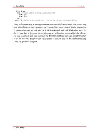 Lý thuyết đồ thị                                                                                        183


     if i <> 0 then
       begin {nhưng lưu trữ trong bộ nhớ lại theo kiểu ma trận kề}
         Inc(A[i, j]);
         Inc(A[j, i]);
       end;
  until i = 0; {Nếu người sử dụng nhập giá trị i = 0 thì dừng quá trình nhập, nếu không thì tiếp tục}
end.
Trong nhiều trường hợp đủ không gian lưu trữ, việc chuyển đổi từ cách biểu diễn nào đó sang
cách biểu diễn khác không có gì khó khăn. Nhưng đối với thuật toán này thì làm trên ma trận
kề ngắn gọn hơn, đối với thuật toán kia có thể làm trên danh sách cạnh dễ dàng hơn v.v… Do
đó, với mục đích dễ hiểu, các chương trình sau này sẽ lựa chọn phương pháp biểu diễn sao
cho việc cài đặt đơn giản nhất nhằm nêu bật được bản chất thuật toán. Còn trong trường hợp
cụ thể bắt buộc phải dùng một cách biểu diễn nào đó khác, thì việc sửa đổi chương trình cũng
không tốn quá nhiều thời gian.




Lê Minh Hoàng
 