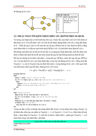 Lý thuyết đồ thị                                                                                        185


   Đường đi từ s tới f
                                                                     PATH.INP   PATH.OUT
                              2                  4
                                                                     8715       From 1 you can visit:
                                                                     12         1, 2, 3, 4, 5, 6,
                                                               6     13         The path from 1 to 5:
                   1                         7                       23         5<-3<-2<-1
                                                       8             24
                                                                     35
                              3                  5                   46
                                                                     78



3.2. THUẬT TOÁN TÌM KIẾM THEO CHIỀU SÂU (DEPTH FIRST SEARCH)
Tư tưởng của thuật toán có thể trình bày như sau: Trước hết, mọi đỉnh x kề với S tất nhiên sẽ
đến được từ S. Với mỗi đỉnh x kề với S đó thì tất nhiên những đỉnh y kề với x cũng đến được
từ S… Điều đó gợi ý cho ta viết một thủ tục đệ quy DFS(u) mô tả việc duyệt từ đỉnh u bằng
cách thăm đỉnh u và tiếp tục quá trình duyệt DFS(v) với v là một đỉnh chưa thăm kề với u.
Để không một đỉnh nào bị liệt kê tới hai lần, ta sử dụng kỹ thuật đánh dấu, mỗi lần thăm một
đỉnh, ta đánh dấu đỉnh đó lại để các bước duyệt đệ quy kế tiếp không duyệt lại đỉnh đó nữa
Để lưu lại đường đi từ đỉnh xuất phát s, trong thủ tục DFS(u), trước khi gọi đệ quy DFS(v)
với v là một đỉnh kề với u mà chưa đánh dấu, ta lưu lại vết đường đi từ u tới v bằng cách đặt
Trace[v] := u, tức là Trace[v] lưu lại đỉnh liền trước v trong đường đi từ s tới v. Khi quá trình
tìm kiếm theo chiều sâu kết thúc, đường đi từ s tới f sẽ là:
                         f ← p[1] = Trace[F] ← p[2] = Trace[p[1]] ←… ← s.
procedure DFS(u∈V);
begin
  Free[u] := False; {Free[u] = False ⇔ u đã thăm}
  for (∀v ∈ V: Free[v] and ((u, v)∈E) ) do {Duyệt mọi đỉnh v chưa thăm kề với u}
     begin
       Trace[v] := u; {Lưu vết đường đi, đỉnh liền trước v trên đường đi từ s tới v là u}
       DFS(v); {Gọi đệ quy duyệt tương tự đối với v}
     end;
end;

begin {Chương trình chính}
  〈Nhập dữ liệu: đồ thị, đỉnh xuất phát S, đỉnh đích F〉;
  for (∀v ∈ V) do Free[v] := True; {Đánh dấu mọi đỉnh đều chưa thăm}
  DFS(S);
  〈Thông báo từ s có thể thăm được những đỉnh v mà Free[v] = False〉;
  if Free[f] then {s đi tới được f}
     〈Truy theo vết từ f để tìm đường đi từ s tới f〉;
end.
Trong cài đặt cụ thể, ta không cần mảng đánh dấu Free[1..n] mà dùng luôn mảng Trace[1..n]
để đánh dấu, khởi tạo các phần tử Trace[s] := -1 và Trace[v] := 0 với ∀v≠s. Điều kiện để một
đỉnh v chưa thăm là Trace[v] = 0, mỗi khi từ đỉnh u thăm đỉnh v, phép gán Trace[v] := u sẽ
kiêm luôn công việc đánh dấu v đã thăm.
                                  P_4_03_1.PAS * Thuật toán tìm kiếm theo chiều sâu
program Depth_First_Search;
const

Lê Minh Hoàng
 