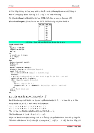 6                                                                                               Chuyên đề


   Nếu thấy thì thay số 0 đó bằng số 1 và đặt tất cả các phần tử phía sau vị trí đó bằng 0.
   Nếu không thấy thì thì toàn dãy là số 1, đây là cấu hình cuối cùng
Dữ liệu vào (Input): nhập từ file văn bản BSTR.INP chứa số nguyên dương n ≤ 30
Kết quả ra (Output): ghi ra file văn bản BSTR.OUT các dãy nhị phân độ dài n.
                                                BSTR.INP   BSTR.OUT
                                                3          000
                                                           001
                                                           010
                                                           011
                                                           100
                                                           101
                                                           110
                                                           111
                          P_1_02_1.PAS * Thuật toán sinh liệt kê các dãy nhị phân độ dài n
program Binary_Strings;
const
  InputFile = 'BSTR.INP';
  OutputFile = 'BSTR.OUT';
  max = 30;
var
  x: array[1..max] of Integer;
  n, i: Integer;
  f: Text;
begin
  Assign(f, InputFile); Reset(f);
  ReadLn(f, n);
  Close(f);
  Assign(f, OutputFile); Rewrite(f);
  FillChar(x, SizeOf(x), 0); {Cấu hình ban đầu x=00..0}
  repeat {Thuật toán sinh}
     for i := 1 to n do Write(f, x[i]); {In ra cấu hình hiện tại}
     WriteLn(f);
     i := n; {x[i] là phần tử cuối dãy, lùi dần i cho tới khi gặp số 0 hoặc khi i = 0 thì dừng}
     while (i > 0) and (x[i] = 1) do Dec(i);
     if i > 0 then {Chưa gặp phải cấu hình 11…1}
       begin
         x[i] := 1; {Thay x[i] bằng số 1}
         FillChar(x[i + 1], (n - i) * SizeOf(x[1]), 0); {Đặt x[i+1] = x[i+2] = … = x[n] := 0}
       end;
  until i = 0; {Đã hết cấu hình}
  Close(f);
end.

2.2. LIỆT KÊ CÁC TẬP CON K PHẦN TỬ
Ta sẽ lập chương trình liệt kê các tập con k phần tử của tập {1, 2, …, n} theo thứ tự từ điền
Ví dụ: với n = 5, k = 3, ta phải liệt kê đủ 10 tập con:
1.{1, 2, 3} 2.{1, 2, 4} 3.{1, 2, 5} 4.{1, 3, 4} 5.{1, 3, 5}
6.{1, 4, 5} 7.{2, 3, 4} 8.{2, 3, 5} 9.{2, 4, 5} 10.{3, 4, 5}
Như vậy tập con đầu tiên (cấu hình khởi tạo) là {1, 2, …, k}.
Cấu hình kết thúc là {n - k + 1, n - k + 2, …, n}.
Nhận xét: Ta sẽ in ra tập con bằng cách in ra lần lượt các phần tử của nó theo thứ tự tăng dần.
Biểu diễn mỗi tập con là một dãy x[1..k] trong đó x[1] < x[2] < … < x[k]. Ta nhận thấy giới


                                                                                             ĐHSPHN 1999-2004
 