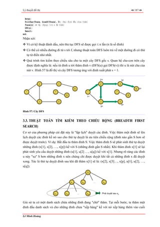 Lý thuyết đồ thị                                                                                                  187


  Enter;
  FillChar(Trace, SizeOf(Trace), 0); {Mọi đỉnh đều chưa thăm}
  Trace[s] := -1; {Ngoại trừ s đã thăm}
  DFS(s);
  Result;
end.
Nhận xét:
   Vì có kỹ thuật đánh dấu, nên thủ tục DFS sẽ được gọi ≤ n lần (n là số đỉnh)
   Có thể có nhiều đường đi từ s tới f, nhưng thuật toán DFS luôn trả về một đường đi có thứ
   tự từ điển nhỏ nhất.
   Quá trình tìm kiếm theo chiều sâu cho ta một cây DFS gốc s. Quan hệ cha-con trên cây
   được định nghĩa là: nếu từ đỉnh u tới thăm đỉnh v (DFS(u) gọi DFS(v)) thì u là nút cha của
   nút v. Hình 57 là đồ thị và cây DFS tương ứng với đỉnh xuất phát s = 1.

                                                                            2nd                         5th
               2                  4                                         2                       4

                                                  6                                                               6     6th
  1                           7                                1                              7
                                        8                                                                     8
                                                               1   st



               3                  5                                         3                       5
                                                                                                        4th
                                                                            3   rd



Hình 57: Cây DFS


3.3. THUẬT TOÁN TÌM KIẾM THEO CHIỀU RỘNG (BREADTH FIRST
SEARCH)
Cơ sở của phương pháp cài đặt này là "lập lịch" duyệt các đỉnh. Việc thăm một đỉnh sẽ lên
lịch duyệt các đỉnh kề nó sao cho thứ tự duyệt là ưu tiên chiều rộng (đỉnh nào gần S hơn sẽ
được duyệt trước). Ví dụ: Bắt đầu ta thăm đỉnh S. Việc thăm đỉnh S sẽ phát sinh thứ tự duyệt
những đỉnh (x[1], x[2], …, x[p]) kề với S (những đỉnh gần S nhất). Khi thăm đỉnh x[1] sẽ lại
phát sinh yêu cầu duyệt những đỉnh (u[1], u[2] …, u[q]) kề với x[1]. Nhưng rõ ràng các đỉnh
u này "xa" S hơn những đỉnh x nên chúng chỉ được duyệt khi tất cả những đỉnh x đã duyệt
xong. Tức là thứ tự duyệt đỉnh sau khi đã thăm x[1] sẽ là: (x[2], x[3]…, x[p], u[1], u[2], …,
u[q]).
                                                               S



                                             x1           x2            …            xp




                             u1         u2            …        uq               Phải duyệt sau xp



Giả sử ta có một danh sách chứa những đỉnh đang "chờ" thăm. Tại mỗi bước, ta thăm một
đỉnh đầu danh sách và cho những đỉnh chưa "xếp hàng" kề với nó xếp hàng thêm vào cuối

Lê Minh Hoàng
 