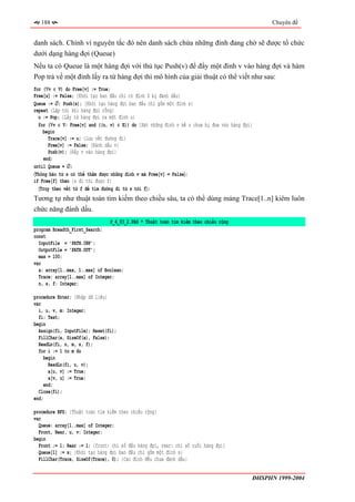 188                                                                                           Chuyên đề


danh sách. Chính vì nguyên tắc đó nên danh sách chứa những đỉnh đang chờ sẽ được tổ chức
dưới dạng hàng đợi (Queue)
Nếu ta có Queue là một hàng đợi với thủ tục Push(v) để đẩy một đỉnh v vào hàng đợi và hàm
Pop trả về một đỉnh lấy ra từ hàng đợi thì mô hình của giải thuật có thể viết như sau:
for (∀v ∈ V) do Free[v] := True;
Free[s] := False; {Khởi tạo ban đầu chỉ có đỉnh S bị đánh dấu}
Queue := ∅; Push(s); {Khởi tạo hàng đợi ban đầu chỉ gồm một đỉnh s}
repeat {Lặp tới khi hàng đợi rỗng}
  u := Pop; {Lấy từ hàng đợi ra một đỉnh u}
  for (∀v ∈ V: Free[v] and ((u, v) ∈ E)) do {Xét những đỉnh v kề u chưa bị đưa vào hàng đợi}
    begin
      Trace[v] := u; {Lưu vết đường đi}
      Free[v] := False; {Đánh dấu v}
      Push(v); {Đẩy v vào hàng đợi}
    end;
until Queue = ∅;
〈Thông báo từ s có thể thăm được những đỉnh v mà Free[v] = False〉;
if Free[f] then {s đi tới được f}
  〈Truy theo vết từ f để tìm đường đi từ s tới f〉;
Tương tự như thuật toán tìm kiếm theo chiều sâu, ta có thể dùng mảng Trace[1..n] kiêm luôn
chức năng đánh dấu.
                                P_4_03_2.PAS * Thuật toán tìm kiếm theo chiều rộng
program Breadth_First_Search;
const
  InputFile = 'PATH.INP';
  OutputFile = 'PATH.OUT';
  max = 100;
var
  a: array[1..max, 1..max] of Boolean;
  Trace: array[1..max] of Integer;
  n, s, f: Integer;

procedure Enter; {Nhập dữ liệu}
var
  i, u, v, m: Integer;
  fi: Text;
begin
  Assign(fi, InputFile); Reset(fi);
  FillChar(a, SizeOf(a), False);
  ReadLn(fi, n, m, s, f);
  for i := 1 to m do
     begin
       ReadLn(fi, u, v);
       a[u, v] := True;
       a[v, u] := True;
     end;
  Close(fi);
end;

procedure BFS; {Thuật toán tìm kiếm theo chiều rộng}
var
  Queue: array[1..max] of Integer;
  Front, Rear, u, v: Integer;
begin
  Front := 1; Rear := 1; {front: chỉ số đầu hàng đợi, rear: chỉ số cuối hàng đợi}
  Queue[1] := s; {Khởi tạo hàng đợi ban đầu chỉ gồm một đỉnh s}
  FillChar(Trace, SizeOf(Trace), 0); {Các đỉnh đều chưa đánh dấu}


                                                                                           ĐHSPHN 1999-2004
 