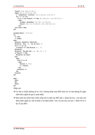 Lý thuyết đồ thị                                                                      189


  Trace[s] := -1; {Ngoại trừ đỉnh s}
  repeat {Lặp tới khi hàng đợi rỗng}
     u := Queue[Front]; Inc(Front); {Lấy từ hàng đợi ra một đỉnh u}
     for v := 1 to n do
       if a[u, v] and (Trace[v] = 0) then {Xét những đỉnh v chưa thăm kề với u}
         begin
           Inc(Rear); Queue[Rear] := v; {Đẩy v vào hàng đợi}
           Trace[v] := u; {Lưu vết đường đi, cũng là đánh dấu luôn}
         end;
  until Front > Rear;
end;

procedure Result; {In kết quả}
var
  fo: Text;
  v: Integer;
begin
  Assign(fo, OutputFile); Rewrite(fo);
  Writeln(fo, 'From ', s, ' you can visit: ');
  for v := 1 to n do
     if Trace[v] <> 0 then Write(fo, v, ', ');
  WriteLn(fo);
  WriteLn(fo, 'The path from ', s, ' to ', f, ': ');
  if Trace[f] = 0 then
     WriteLn(fo,'not found')
  else
     begin
       while f <> s do
          begin
            Write(fo, f, '<-');
            f := Trace[f];
          end;
       WriteLn(fo, s);
     end;
  Close(fo);
end;

begin
  Enter;
  BFS;
  Result;
end.
Nhận xét:
   Có thể có nhiều đường đi từ s tới f nhưng thuật toán BFS luôn trả về một đường đi ngắn
   nhất (theo nghĩa đi qua ít cạnh nhất).
   Quá trình tìm kiếm theo chiều rộng cho ta một cây BFS gốc s. Quan hệ cha - con trên cây
   được định nghĩa là: nếu từ đỉnh u tới thăm đỉnh v thì u là nút cha của nút v. Hình 58 là ví
   dụ về cây BFS.




Lê Minh Hoàng
 