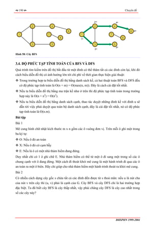 190                                                                                     Chuyên đề



                                                           2nd                  4th
            2               4                              2                4

                                       6                                                      6   6th
  1                     7                        1                      7
                                 8                                                    8
                                                 1   st



            3               5                              3                5
                                                                                5th
                                                           3   rd



Hình 58: Cây BFS


3.4. ĐỘ PHỨC TẠP TÍNH TOÁN CỦA BFS VÀ DFS
Quá trình tìm kiếm trên đồ thị bắt đầu từ một đỉnh có thể thăm tất cả các đỉnh còn lại, khi đó
cách biểu diễn đồ thị có ảnh hưởng lớn tới chi phí về thời gian thực hiện giải thuật:
  Trong trường hợp ta biểu diễn đồ thị bằng danh sách kề, cả hai thuật toán BFS và DFS đều
  có độ phức tạp tính toán là O(n + m) = O(max(n, m)). Đây là cách cài đặt tốt nhất.
  Nếu ta biểu diễn đồ thị bằng ma trận kề như ở trên thì độ phức tạp tính toán trong trường
  hợp này là O(n + n2) = O(n2).
  Nếu ta biểu diễn đồ thị bằng danh sách cạnh, thao tác duyệt những đỉnh kề với đỉnh u sẽ
  dẫn tới việc phải duyệt qua toàn bộ danh sách cạnh, đây là cài đặt tồi nhất, nó có độ phức
  tạp tính toán là O(n.m).
Bài tập
Bài 1
Mê cung hình chữ nhật kích thước m x n gồm các ô vuông đơn vị. Trên mỗi ô ghi một trong
ba ký tự:
  O: Nếu ô đó an toàn
  X: Nếu ô đó có cạm bẫy
  E: Nếu là ô có một nhà thám hiểm đang đứng.
Duy nhất chỉ có 1 ô ghi chữ E. Nhà thám hiểm có thể từ một ô đi sang một trong số các ô
chung cạnh với ô đang đứng. Một cách đi thoát khỏi mê cung là một hành trình đi qua các ô
an toàn ra một ô biên. Hãy chỉ giúp cho nhà thám hiểm một hành trình thoát ra khỏi mê cung.
Bài 2
Có nhiều cách dựng cây gốc s chứa tất cả các đỉnh đến được từ s thoả mãn: nếu u là nút cha
của nút v trên cây thì (u, v) phải là cạnh của G. Cây BFS và cây DFS chỉ là hai trường hợp
đặc biệt. Ta đã biết cây BFS là cây thấp nhất, vậy phải chăng cây DFS là cây cao nhất trong
số các cây này?




                                                                                ĐHSPHN 1999-2004
 