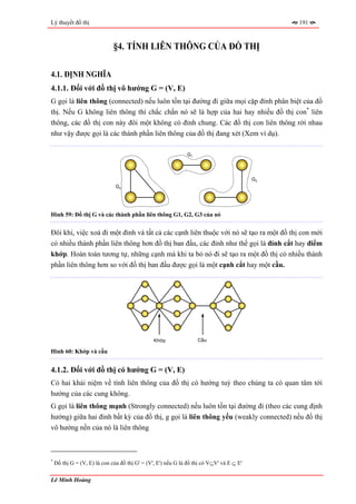 Lý thuyết đồ thị                                                                               191



                              §4. TÍNH LIÊN THÔNG CỦA ĐỒ THỊ

4.1. ĐỊNH NGHĨA
4.1.1. Đối với đồ thị vô hướng G = (V, E)
G gọi là liên thông (connected) nếu luôn tồn tại đường đi giữa mọi cặp đỉnh phân biệt của đồ
thị. Nếu G không liên thông thì chắc chắn nó sẽ là hợp của hai hay nhiều đồ thị con* liên
thông, các đồ thị con này đôi một không có đỉnh chung. Các đồ thị con liên thông rời nhau
như vậy được gọi là các thành phần liên thông của đồ thị đang xét (Xem ví dụ).

                                                              G1




                                                                                          G3
                               G2




Hình 59: Đồ thị G và các thành phần liên thông G1, G2, G3 của nó


Đôi khi, việc xoá đi một đỉnh và tất cả các cạnh liên thuộc với nó sẽ tạo ra một đồ thị con mới
có nhiều thành phần liên thông hơn đồ thị ban đầu, các đỉnh như thế gọi là đỉnh cắt hay điểm
khớp. Hoàn toàn tương tự, những cạnh mà khi ta bỏ nó đi sẽ tạo ra một đồ thị có nhiều thành
phần liên thông hơn so với đồ thị ban đầu được gọi là một cạnh cắt hay một cầu.




                                                Khớp               Cầu

Hình 60: Khớp và cầu


4.1.2. Đối với đồ thị có hướng G = (V, E)
Có hai khái niệm về tính liên thông của đồ thị có hướng tuỳ theo chúng ta có quan tâm tới
hướng của các cung không.
G gọi là liên thông mạnh (Strongly connected) nếu luôn tồn tại đường đi (theo các cung định
hướng) giữa hai đỉnh bất kỳ của đồ thị, g gọi là liên thông yếu (weakly connected) nếu đồ thị
vô hướng nền của nó là liên thông



*
    Đồ thị G = (V, E) là con của đồ thị G' = (V', E') nếu G là đồ thị có V⊆V' và E ⊆ E'

Lê Minh Hoàng
 