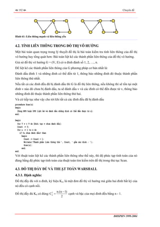 192                                                                                      Chuyên đề




Hình 61: Liên thông mạnh và liên thông yếu


4.2. TÍNH LIÊN THÔNG TRONG ĐỒ THỊ VÔ HƯỚNG
Một bài toán quan trọng trong lý thuyết đồ thị là bài toán kiểm tra tính liên thông của đồ thị
vô hướng hay tổng quát hơn: Bài toán liệt kê các thành phần liên thông của đồ thị vô hướng.
Giả sử đồ thị vô hướng G = (V, E) có n đỉnh đánh số 1, 2, …, n.
Để liệt kê các thành phần liên thông của G phương pháp cơ bản nhất là:
Đánh dấu đỉnh 1 và những đỉnh có thể đến từ 1, thông báo những đỉnh đó thuộc thành phần
liên thông thứ nhất.
Nếu tất cả các đỉnh đều đã bị đánh dấu thì G là đồ thị liên thông, nếu không thì sẽ tồn tại một
đỉnh v nào đó chưa bị đánh dấu, ta sẽ đánh dấu v và các đỉnh có thể đến được từ v, thông báo
những đỉnh đó thuộc thành phần liên thông thứ hai.
Và cứ tiếp tục như vậy cho tới khi tất cả các đỉnh đều đã bị đánh dấu
procedure Scan(u)
begin
  〈Dùng BFS hoặc DFS liệt kê và đánh dấu những đỉnh có thể đến được từ u〉;
end;

begin
  for ∀ v ∈ V do 〈khởi tạo v chưa đánh dấu〉;
  Count := 0;
  for u := 1 to n do
     if <u chưa đánh dấu> then
       begin
         Count := Count + 1;
         WriteLn('Thành phần liên thông thứ ', Count, ' gồm các đỉnh : ');
         Scan(u);
       end;
end.
Với thuật toán liệt kê các thành phần liên thông như thế này, thì độ phức tạp tính toán của nó
đúng bằng độ phức tạp tính toán của thuật toán tìm kiếm trên đồ thị trong thủ tục Scan.

4.3. ĐỒ THỊ ĐẦY ĐỦ VÀ THUẬT TOÁN WARSHALL
4.3.1. Định nghĩa:
Đồ thị đầy đủ với n đỉnh, ký hiệu Kn, là một đơn đồ thị vô hướng mà giữa hai đỉnh bất kỳ của
nó đều có cạnh nối.
                                       n.(n − 1)
Đồ thị đầy đủ Kn có đúng: C2 =
                           n                     cạnh và bậc của mọi đỉnh đều bằng n - 1.
                                          2




                                                                                   ĐHSPHN 1999-2004
 