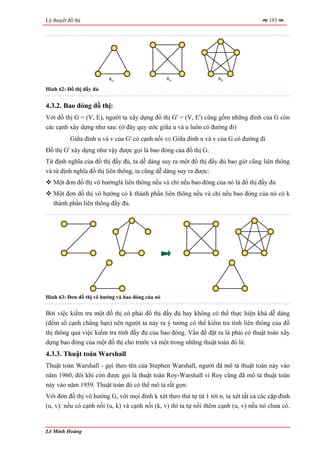 Lý thuyết đồ thị                                                                       193




                          K3                      K4               K5

Hình 62: Đồ thị đầy đủ


4.3.2. Bao đóng đồ thị:
Với đồ thị G = (V, E), người ta xây dựng đồ thị G' = (V, E') cũng gồm những đỉnh của G còn
các cạnh xây dựng như sau: (ở đây quy ước giữa u và u luôn có đường đi)
           Giữa đỉnh u và v của G' có cạnh nối ⇔ Giữa đỉnh u và v của G có đường đi
Đồ thị G' xây dựng như vậy được gọi là bao đóng của đồ thị G.
Từ định nghĩa của đồ thị đầy đủ, ta dễ dàng suy ra một đồ thị đầy đủ bao giờ cũng liên thông
và từ định nghĩa đồ thị liên thông, ta cũng dễ dàng suy ra được:
   Một đơn đồ thị vô hướnglà liên thông nếu và chỉ nếu bao đóng của nó là đồ thị đầy đủ
   Một đơn đồ thị vô hướng có k thành phần liên thông nếu và chỉ nếu bao đóng của nó có k
   thành phần liên thông đầy đủ.




Hình 63: Đơn đồ thị vô hướng và bao đóng của nó


Bởi việc kiểm tra một đồ thị có phải đồ thị đầy đủ hay không có thể thực hiện khá dễ dàng
(đếm số cạnh chẳng hạn) nên người ta nảy ra ý tưởng có thể kiểm tra tính liên thông của đồ
thị thông qua việc kiểm tra tính đầy đủ của bao đóng. Vấn đề đặt ra là phải có thuật toán xây
dựng bao đóng của một đồ thị cho trước và một trong những thuật toán đó là:
4.3.3. Thuật toán Warshall
Thuật toán Warshall - gọi theo tên của Stephen Warshall, người đã mô tả thuật toán này vào
năm 1960, đôi khi còn được gọi là thuật toán Roy-Warshall vì Roy cũng đã mô tả thuật toán
này vào năm 1959. Thuật toán đó có thể mô tả rất gọn:
Với đơn đồ thị vô hướng G, với mọi đỉnh k xét theo thứ tự từ 1 tới n, ta xét tất cả các cặp đỉnh
(u, v): nếu có cạnh nối (u, k) và cạnh nối (k, v) thì ta tự nối thêm cạnh (u, v) nếu nó chưa có.


Lê Minh Hoàng
 