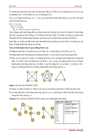 194                                                                                        Chuyên đề


Tư tưởng này dựa trên một quan sát đơn giản như sau: Nếu từ u có đường đi tới k và từ k lại
có đường đi tới v thì tất nhiên từ u sẽ có đường đi tới v.
Với n là số đỉnh của đồ thị và A = {a[i, j]} là ma trận kề biểu diễn đồ thị, ta có thể viết thuật
toán Warshall như sau:
for k := 1 to n do
  for u := 1 to n do
    for v := 1 to n do
      a[u, v] := a[u, v] or a[u, k] and a[k, v];
Việc chứng minh tính đúng đắn của thuật toán đòi hỏi phải lật lại các lý thuyết về bao đóng
bắc cầu và quan hệ liên thông, ta sẽ không trình bày ở đây. Có nhận xét rằng tuy thuật toán
Warshall rất dễ cài đặt nhưng độ phức tạp tính toán của thuật toán này khá lớn (O(n3)).
Dưới đây, ta sẽ thử cài đặt thuật toán Warshall tìm bao đóng của đơn đồ thị vô hướng sau đó
đếm số thành phần liên thông của đồ thị:
Việc cài đặt thuật toán sẽ qua những bước sau:
   Nhập ma trận kề A của đồ thị (Lưu ý ở đây A[v, v] luôn được coi là True với ∀v)
   Dùng thuật toán Warshall tìm bao đóng, khi đó A là ma trận kề của bao đóng đồ thị
   Dựa vào ma trận kề A, đỉnh 1 và những đỉnh kề với nó sẽ thuộc thành phần liên thông thứ
   nhất; với đỉnh u nào đó không kề với đỉnh 1, thì u cùng với những đỉnh kề nó sẽ thuộc
   thành phần liên thông thứ hai; với đỉnh v nào đó không kề với cả đỉnh 1 và đỉnh u, thì v
   cùng với những đỉnh kề nó sẽ thuộc thành phần liên thông thứ ba v.v…
                             1                          u




                                                                  v


Input: file văn bản CONNECT.INP
   Dòng 1: Chứa số đỉnh n (≤ 100) và số cạnh m của đồ thị cách nhau ít nhất một dấu cách
   m dòng tiếp theo, mỗi dòng chứa một cặp số u và v cách nhau ít nhất một dấu cách tượng
   trưng cho một cạnh (u, v)
Output: file văn bản CONNECT.OUT, liệt kê các thành phần liên thông
                                                                 CONNECT.INP   CONNECT.OUT
                    1                                            12 9          Connected Component 1:
                                                                 13            1, 2, 3, 4, 5,
                                 3                 9        12   14            Connected Component 2:
         2                                                       15            6, 7, 8,
                         5
                                                                 24            Connected Component 3:
                                 6          7                    67            9, 10, 11, 12,
                4
                                                                 68
                                                   10       11   9 10
                                                                 9 11
                                     8
                                                                 11 12




                                                                                     ĐHSPHN 1999-2004
 