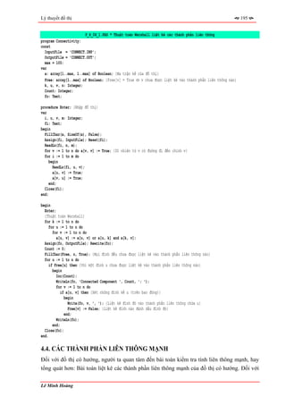 Lý thuyết đồ thị                                                                                         195


                       P_4_04_1.PAS * Thuật toán Warshall liệt kê các thành phần liên thông
program Connectivity;
const
  InputFile = 'CONNECT.INP';
  OutputFile = 'CONNECT.OUT';
  max = 100;
var
  a: array[1..max, 1..max] of Boolean; {Ma trận kề của đồ thị}
  Free: array[1..max] of Boolean; {Free[v] = True ⇔ v chưa được liệt kê vào thành phần liên thông nào}
  k, u, v, n: Integer;
  Count: Integer;
  fo: Text;

procedure Enter; {Nhập đồ thị}
var
  i, u, v, m: Integer;
  fi: Text;
begin
  FillChar(a, SizeOf(a), False);
  Assign(fi, InputFile); Reset(fi);
  ReadLn(fi, n, m);
  for v := 1 to n do a[v, v] := True; {Dĩ nhiên từ v có đường đi đến chính v}
  for i := 1 to m do
     begin
       ReadLn(fi, u, v);
       a[u, v] := True;
       a[v, u] := True;
     end;
  Close(fi);
end;

begin
  Enter;
  {Thuật toán Warshall}
  for k := 1 to n do
     for u := 1 to n do
       for v := 1 to n do
         a[u, v] := a[u, v] or a[u, k] and a[k, v];
  Assign(fo, OutputFile); Rewrite(fo);
  Count := 0;
  FillChar(Free, n, True); {Mọi đỉnh đều chưa được liệt kê vào thành phần liên thông nào}
  for u := 1 to n do
    if Free[u] then {Với một đỉnh u chưa được liệt kê vào thành phần liên thông nào}
       begin
         Inc(Count);
         WriteLn(fo, 'Connected Component ', Count, ': ');
         for v := 1 to n do
            if a[u, v] then {Xét những đỉnh kề u (trên bao đóng)}
              begin
                Write(fo, v, ', '); {Liệt kê đỉnh đó vào thành phần liên thông chứa u}
                Free[v] := False; {Liệt kê đỉnh nào đánh dấu đỉnh đó}
              end;
         WriteLn(fo);
       end;
  Close(fo);
end.

4.4. CÁC THÀNH PHẦN LIÊN THÔNG MẠNH
Đối với đồ thị có hướng, người ta quan tâm đến bài toán kiểm tra tính liên thông mạnh, hay
tổng quát hơn: Bài toán liệt kê các thành phần liên thông mạnh của đồ thị có hướng. Đối với

Lê Minh Hoàng
 