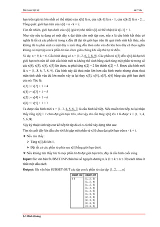 Bài toán liệt kê                                                                             7


hạn trên (giá trị lớn nhất có thể nhận) của x[k] là n, của x[k-1] là n - 1, của x[k-2] là n - 2…
Tổng quát: giới hạn trên của x[i] = n - k + i;
Còn tất nhiên, giới hạn dưới của x[i] (giá trị nhỏ nhất x[i] có thể nhận) là x[i-1] + 1.
Như vậy nếu ta đang có một dãy x đại diện cho một tập con, nếu x là cấu hình kết thúc có
nghĩa là tất cả các phần tử trong x đều đã đạt tới giới hạn trên thì quá trình sinh kết thúc, nếu
không thì ta phải sinh ra một dãy x mới tăng dần thoả mãn vừa đủ lớn hơn dãy cũ theo nghĩa
không có một tập con k phần tử nào chen giữa chúng khi sắp thứ tự từ điển.
Ví dụ: n = 9, k = 6. Cấu hình đang có x = 〈1, 2, 6, 7, 8, 9〉. Các phần tử x[3] đến x[6] đã đạt tới
giới hạn trên nên để sinh cấu hình mới ta không thể sinh bằng cách tăng một phần tử trong số
các x[6], x[5], x[4], x[3] lên được, ta phải tăng x[2] = 2 lên thành x[2] = 3. Được cấu hình mới
là x = 〈1, 3, 6, 7, 8, 9〉. Cấu hình này đã thoả mãn lớn hơn cấu hình trước nhưng chưa thoả
mãn tính chất vừa đủ lớn muốn vậy ta lại thay x[3], x[4], x[5], x[6] bằng các giới hạn dưới
của nó. Tức là:
x[3] := x[2] + 1 = 4
x[4] := x[3] + 1 = 5
x[5] := x[4] + 1 = 6
x[6] := x[5] + 1 = 7
Ta được cấu hình mới x = 〈1, 3, 4, 5, 6, 7〉 là cấu hình kế tiếp. Nếu muốn tìm tiếp, ta lại nhận
thấy rằng x[6] = 7 chưa đạt giới hạn trên, như vậy chỉ cần tăng x[6] lên 1 là được x = 〈1, 3, 4,
5, 6, 8〉.
Vậy kỹ thuật sinh tập con kế tiếp từ tập đã có x có thể xây dựng như sau:
Tìm từ cuối dãy lên đầu cho tới khi gặp một phần tử x[i] chưa đạt giới hạn trên n - k + i.
   Nếu tìm thấy:
       Tăng x[i] đó lên 1.
       Đặt tất cả các phần tử phía sau x[i] bằng giới hạn dưới.
   Nếu không tìm thấy tức là mọi phần tử đã đạt giới hạn trên, đây là cấu hình cuối cùng
Input: file văn bản SUBSET.INP chứa hai số nguyên dương n, k (1 ≤ k ≤ n ≤ 30) cách nhau ít
nhất một dấu cách
Output: file văn bản SUBSET.OUT các tập con k phần tử của tập {1, 2, …, n}
                                       SUBSET.INP   SUBSET.OUT
                                       53           {1, 2, 3}
                                                    {1, 2, 4}
                                                    {1, 2, 5}
                                                    {1, 3, 4}
                                                    {1, 3, 5}
                                                    {1, 4, 5}
                                                    {2, 3, 4}
                                                    {2, 3, 5}
                                                    {2, 4, 5}
                                                    {3, 4, 5}


Lê Minh Hoàng
 