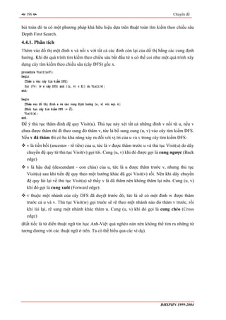196                                                                                Chuyên đề


bài toán đó ta có một phương pháp khá hữu hiệu dựa trên thuật toán tìm kiếm theo chiều sâu
Depth First Search.
4.4.1. Phân tích
Thêm vào đồ thị một đỉnh x và nối x với tất cả các đỉnh còn lại của đồ thị bằng các cung định
hướng. Khi đó quá trình tìm kiếm theo chiều sâu bắt đầu từ x có thể coi như một quá trình xây
dựng cây tìm kiếm theo chiều sâu (cây DFS) gốc x.
procedure Visit(u∈V);
begin
  〈Thêm u vào cây tìm kiếm DFS〉;
  for (∀v: (v ∉ cây DFS) and ((u, v) ∈ E)) do Visit(v);
end;

begin
  〈Thêm vào đồ thị đỉnh x và các cung định hướng (x, v) với mọi v〉;
  〈Khởi tạo cây tìm kiếm DFS := ∅〉;
  Visit(x);
end.
Để ý thủ tục thăm đỉnh đệ quy Visit(u). Thủ tục này xét tất cả những đỉnh v nối từ u, nếu v
chưa được thăm thì đi theo cung đó thăm v, tức là bổ sung cung (u, v) vào cây tìm kiếm DFS.
Nếu v đã thăm thì có ba khả năng xảy ra đối với vị trí của u và v trong cây tìm kiếm DFS:
   v là tiền bối (ancestor - tổ tiên) của u, tức là v được thăm trước u và thủ tục Visit(u) do dây
   chuyền đệ quy từ thủ tục Visit(v) gọi tới. Cung (u, v) khi đó được gọi là cung ngược (Back
   edge)
   v là hậu duệ (descendant - con cháu) của u, tức là u được thăm trước v, nhưng thủ tục
   Visit(u) sau khi tiến đệ quy theo một hướng khác đã gọi Visit(v) rồi. Nên khi dây chuyền
   đệ quy lùi lại về thủ tục Visit(u) sẽ thấy v là đã thăm nên không thăm lại nữa. Cung (u, v)
   khi đó gọi là cung xuôi (Forward edge).
   v thuộc một nhánh của cây DFS đã duyệt trước đó, tức là sẽ có một đỉnh w được thăm
   trước cả u và v. Thủ tục Visit(w) gọi trước sẽ rẽ theo một nhánh nào đó thăm v trước, rồi
   khi lùi lại, rẽ sang một nhánh khác thăm u. Cung (u, v) khi đó gọi là cung chéo (Cross
   edge)
(Rất tiếc là từ điển thuật ngữ tin học Anh-Việt quá nghèo nàn nên không thể tìm ra những từ
tương đương với các thuật ngữ ở trên. Ta có thể hiểu qua các ví dụ).




                                                                               ĐHSPHN 1999-2004
 