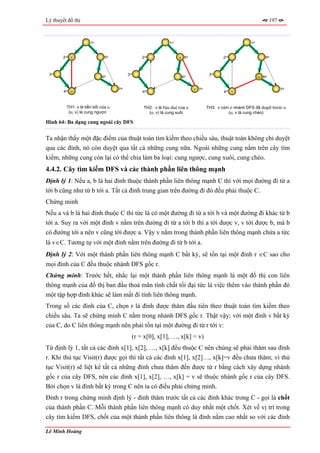 Lý thuyết đồ thị                                                                                                       197



                      1st                                     1st                                        1st


        2nd v                 5th               2nd                 u 5th                   2nd                    5th



 3rd                                      3rd                                        3rd
                            6th                                      6th                                       u 6th


                                    7th                                     v 7th                                            7th
        4th u                                   4th                                         4th v



         TH1: v là tiền bối của u                TH2: v là hậu duệ của u            TH3: v nằm ở nhánh DFS đã duyệt trước u
          (u, v) là cung ngược                     (u, v) là cung xuôi                        (u, v là cung chéo)

Hình 64: Ba dạng cung ngoài cây DFS


Ta nhận thấy một đặc điểm của thuật toán tìm kiếm theo chiều sâu, thuật toán không chỉ duyệt
qua các đỉnh, nó còn duyệt qua tất cả những cung nữa. Ngoài những cung nằm trên cây tìm
kiếm, những cung còn lại có thể chia làm ba loại: cung ngược, cung xuôi, cung chéo.
4.4.2. Cây tìm kiếm DFS và các thành phần liên thông mạnh
Định lý 1: Nếu a, b là hai đỉnh thuộc thành phần liên thông mạnh C thì với mọi đường đi từ a
tới b cũng như từ b tới a. Tất cả đỉnh trung gian trên đường đi đó đều phải thuộc C.
Chứng minh
Nếu a và b là hai đỉnh thuộc C thì tức là có một đường đi từ a tới b và một đường đi khác từ b
tới a. Suy ra với một đỉnh v nằm trên đường đi từ a tới b thì a tới được v, v tới được b, mà b
có đường tới a nên v cũng tới được a. Vậy v nằm trong thành phần liên thông mạnh chứa a tức
là v∈C. Tương tự với một đỉnh nằm trên đường đi từ b tới a.
Định lý 2: Với một thành phần liên thông mạnh C bất kỳ, sẽ tồn tại một đỉnh r ∈C sao cho
mọi đỉnh của C đều thuộc nhánh DFS gốc r.
Chứng minh: Trước hết, nhắc lại một thành phần liên thông mạnh là một đồ thị con liên
thông mạnh của đồ thị ban đầu thoả mãn tính chất tối đại tức là việc thêm vào thành phần đó
một tập hợp đỉnh khác sẽ làm mất đi tính liên thông mạnh.
Trong số các đỉnh của C, chọn r là đỉnh được thăm đầu tiên theo thuật toán tìm kiếm theo
chiều sâu. Ta sẽ chứng minh C nằm trong nhánh DFS gốc r. Thật vậy: với một đỉnh v bất kỳ
của C, do C liên thông mạnh nên phải tồn tại một đường đi từ r tới v:
                                            (r = x[0], x[1], …, x[k] = v)
Từ định lý 1, tất cả các đỉnh x[1], x[2], …, x[k] đều thuộc C nên chúng sẽ phải thăm sau đỉnh
r. Khi thủ tục Visit(r) được gọi thì tất cả các đỉnh x[1], x[2]…, x[k]=v đều chưa thăm; vì thủ
tục Visit(r) sẽ liệt kê tất cả những đỉnh chưa thăm đến được từ r bằng cách xây dựng nhánh
gốc r của cây DFS, nên các đỉnh x[1], x[2], …, x[k] = v sẽ thuộc nhánh gốc r của cây DFS.
Bởi chọn v là đỉnh bất kỳ trong C nên ta có điều phải chứng minh.
Đỉnh r trong chứng minh định lý - đỉnh thăm trước tất cả các đỉnh khác trong C - gọi là chốt
của thành phần C. Mỗi thành phần liên thông mạnh có duy nhất một chốt. Xét về vị trí trong
cây tìm kiếm DFS, chốt của một thành phần liên thông là đỉnh nằm cao nhất so với các đỉnh

Lê Minh Hoàng
 