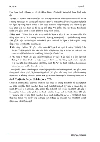 198                                                                             Chuyên đề


khác thuộc thành phần đó, hay nói cách khác: là tiền bối của tất cả các đỉnh thuộc thành phần
đó.
Định lý 3: Luôn tìm được đỉnh chốt a thoả mãn: Quá trình tìm kiếm theo chiều sâu bắt đầu từ
a không thăm được bất kỳ một chốt nào khác. (Tức là nhánh DFS gốc a không chứa một chốt
nào ngoài a) chẳng hạn ta chọn a là chốt được thăm sau cùng trong một dây chuyền đệ quy
hoặc chọn a là chốt thăm sau tất cả các chốt khác. Với chốt a như vậy thì các đỉnh thuộc
nhánh DFS gốc a chính là thành phần liên thông mạnh chứa a.
Chứng minh: Với mọi đỉnh v nằm trong nhánh DFS gốc a, xét b là chốt của thành phần liên
thông mạnh chứa v. Ta sẽ chứng minh a ≡ b. Thật vậy, theo định lý 2, v phải nằm trong nhánh
DFS gốc b. Vậy v nằm trong cả nhánh DFS gốc a và nhánh DFS gốc b. Giả sử phản chứng
rằng a≠b thì sẽ có hai khả năng xảy ra:
  Khả năng 1: Nhánh DFS gốc a chứa nhánh DFS gốc b, có nghĩa là thủ tục Visit(b) sẽ do
  thủ tục Visit(a) gọi tới, điều này mâu thuẫn với giả thiết rằng a là chốt mà quá trình tìm
  kiếm theo chiều sâu bắt đầu từ a không thăm một chốt nào khác.
  Khả năng 2: Nhánh DFS gốc a nằm trong nhánh DFS gốc b, có nghĩa là a nằm trên một
  đường đi từ b tới v. Do b và v thuộc cùng một thành phần liên thông mạnh nên theo định lý
  1, a cũng phải thuộc thành phần liên thông mạnh đó. Vậy thì thành phần liên thông mạnh
  này có hai chốt a và b. Điều này vô lý.
Theo định lý 2, ta đã có thành phần liên thông mạnh chứa a nằm trong nhánh DFS gốc a, theo
chứng minh trên ta lại có: Mọi đỉnh trong nhánh DFS gốc a nằm trong thành phần liên thông
mạnh chứa a. Kết hợp lại được: Nhánh DFS gốc a chính là thành phần liên thông mạnh chứa a.
4.4.3. Thuật toán Tarjan (R.E.Tarjan - 1972)
Chọn u là chốt mà từ đó quá trình tìm kiếm theo chiều sâu không thăm thêm bất kỳ một chốt
nào khác, chọn lấy thành phần liên thông mạnh thứ nhất là nhánh DFS gốc u. Sau đó loại bỏ
nhánh DFS gốc u ra khỏi cây DFS, lại tìm thấy một đỉnh chốt v khác mà nhánh DFS gốc v
không chứa chốt nào khác, lại chọn lấy thành phần liên thông mạnh thứ hai là nhánh DFS gốc
v. Tương tự như vậy cho thành phần liên thông mạnh thứ ba, thứ tư, v.v… Có thể hình dung
thuật toán Tarjan "bẻ" cây DFS tại vị trí các chốt để được các nhánh rời rạc, mỗi nhánh là một
thành phần liên thông mạnh.




                                                                           ĐHSPHN 1999-2004
 