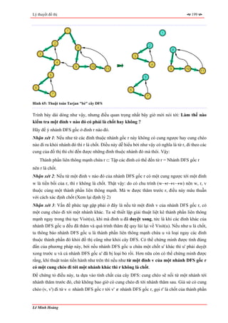 Lý thuyết đồ thị                                                                               199



                           1
                                                                              1


                   2
                                                                      2
                                   8
                                                                                      8
     3
                                                          3

                       4
                                                                          4
                               9       10
                                            11                                    9       10
                                                                                                     11
           5
                                                              5


 6
                                                      6
               7
                                                                  7

Hình 65: Thuật toán Tarjan "bẻ" cây DFS


Trình bày dài dòng như vậy, nhưng điều quan trọng nhất bây giờ mới nói tới: Làm thế nào
kiểm tra một đỉnh v nào đó có phải là chốt hay không ?
Hãy để ý nhánh DFS gốc ở đỉnh r nào đó.
Nhận xét 1: Nếu như từ các đỉnh thuộc nhánh gốc r này không có cung ngược hay cung chéo
nào đi ra khỏi nhánh đó thì r là chốt. Điều này dễ hiểu bởi như vậy có nghĩa là từ r, đi theo các
cung của đồ thị thì chỉ đến được những đỉnh thuộc nhánh đó mà thôi. Vậy:
     Thành phần liên thông mạnh chứa r ⊂ Tập các đỉnh có thể đến từ r = Nhánh DFS gốc r
nên r là chốt.
Nhận xét 2: Nếu từ một đỉnh v nào đó của nhánh DFS gốc r có một cung ngược tới một đỉnh
w là tiền bối của r, thì r không là chốt. Thật vậy: do có chu trình (w→r→v→w) nên w, r, v
thuộc cùng một thành phần liên thông mạnh. Mà w được thăm trước r, điều này mâu thuẫn
với cách xác định chốt (Xem lại định lý 2)
Nhận xét 3: Vấn đề phức tạp gặp phải ở đây là nếu từ một đỉnh v của nhánh DFS gốc r, có
một cung chéo đi tới một nhánh khác. Ta sẽ thiết lập giải thuật liệt kê thành phần liên thông
mạnh ngay trong thủ tục Visit(u), khi mà đỉnh u đã duyệt xong, tức là khi các đỉnh khác của
nhánh DFS gốc u đều đã thăm và quá trình thăm đệ quy lùi lại về Visit(u). Nếu như u là chốt,
ta thông báo nhánh DFS gốc u là thành phần liên thông mạnh chứa u và loại ngay các đỉnh
thuộc thành phần đó khỏi đồ thị cũng như khỏi cây DFS. Có thể chứng minh được tính đúng
đắn của phương pháp này, bởi nếu nhánh DFS gốc u chứa một chốt u' khác thì u' phải duyệt
xong trước u và cả nhánh DFS gốc u' đã bị loại bỏ rồi. Hơn nữa còn có thể chứng minh được
rằng, khi thuật toán tiến hành như trên thì nếu như từ một đỉnh v của một nhánh DFS gốc r
có một cung chéo đi tới một nhánh khác thì r không là chốt.
Để chứng tỏ điều này, ta dựa vào tính chất của cây DFS: cung chéo sẽ nối từ một nhánh tới
nhánh thăm trước đó, chứ không bao giờ có cung chéo đi tới nhánh thăm sau. Giả sử có cung
chéo (v, v') đi từ v ∈ nhánh DFS gốc r tới v' ∉ nhánh DFS gốc r, gọi r' là chốt của thành phần


Lê Minh Hoàng
 