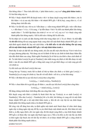 200                                                                                 Chuyên đề


liên thông chứa v'. Theo tính chất trên, v' phải thăm trước r, suy ra r' cũng phải thăm trước r.
Có hai khả năng xảy ra:
   Nếu r' thuộc nhánh DFS đã duyệt trước r thì r' sẽ được duyệt xong trước khi thăm r, tức là
   khi thăm r và cả sau này khi thăm v thì nhánh DFS gốc r' đã bị huỷ, cung chéo (v, v') sẽ
   không được tính đến nữa.
   Nếu r' là tiền bối của r thì ta có r' đến được r, v nằm trong nhánh DFS gốc r nên r đến được
   v, v đến được v' vì (v, v') là cung, v' lại đến được r' bởi r' là chốt của thành phần liên thông
   mạnh chứa v'. Ta thiết lập được chu trình (r'→r→v→v'→r'), suy ra r' và r thuộc cùng một
   thành phần liên thông mạnh, r' đã là chốt nên r không thể là chốt nữa.
Từ ba nhận xét và cách cài đặt chương trình như trong nhận xét 3, Ta có: Đỉnh r là chốt nếu
và chỉ nếu không tồn tại cung ngược hoặc cung chéo nối một đỉnh thuộc nhánh DFS gốc r với
một đỉnh ngoài nhánh đó, hay nói cách khác: r là chốt nếu và chỉ nếu không tồn tại cung
nối từ một đỉnh thuộc nhánh DFS gốc r tới một đỉnh thăm trước r.
Dưới đây là một cài đặt hết sức thông minh, chỉ cần sửa đổi một chút thủ tục Visit ở trên là ta
có ngay phương pháp này. Nội dung của nó là đánh số thứ tự các đỉnh từ đỉnh được thăm đầu
tiên đến đỉnh thăm sau cùng. Định nghĩa Number[u] là số thứ tự của đỉnh u theo cách đánh số
đó. Ta tính thêm Low[u] là giá trị Number[.] nhỏ nhất trong các đỉnh có thể đến được từ một
đỉnh v nào đó của nhánh DFS gốc u bằng một cung (với giả thiết rằng u có một cung giả nối
với chính u).
Cụ thể cách cực tiểu hoá Low[u] như sau:
Trong thủ tục Visit(u), trước hết ta đánh số thứ tự thăm cho đỉnh u và khởi gán Low[u] :=
Number[u] (u có cung tới chính u). Sau đó với mỗi đỉnh v nối từ u, có hai khả năng:
   Nếu v đã thăm thì ta cực tiểu hoá Low[u] theo công thức:
                           Low[u]mới := min(Low[u]cũ, Number[v]).
   Nếu v chưa thăm thì ta gọi đệ quy đi thăm v, sau đó cực tiểu hoá Low[u] theo công thức:
                              Low[u]mới := min(Low[u]cũ, Low[v])
Dễ dàng chứng minh được tính đúng đắn của công thức tính.
Khi duyệt xong một đỉnh u (chuẩn bị thoát khỏi thủ tục Visit(u)), ta so sánh Low[u] và
Number[u]. Nếu như Low[u] = Number[u] thì u là chốt, bởi không có cung nối từ một đỉnh
thuộc nhánh DFS gốc u tới một đỉnh thăm trước u. Khi đó chỉ việc liệt kê các đỉnh thuộc
thành phần liên thông mạnh chứa u là nhánh DFS gốc u.
Để công việc dễ dàng hơn nữa, ta định nghĩa một danh sách Stack được tổ chức dưới dạng
ngăn xếp và dùng ngăn xếp này để lấy ra các đỉnh thuộc một nhánh nào đó. Khi thăm tới một
đỉnh u, ta đẩy ngay đỉnh u đó vào ngăn xếp, thì khi duyệt xong đỉnh u, mọi đỉnh thuộc nhánh
DFS gốc u sẽ được đẩy vào ngăn xếp Stack ngay sau u. Nếu u là chốt, ta chỉ việc lấy các đỉnh
ra khỏi ngăn xếp Stack cho tới khi lấy tới đỉnh u là sẽ được nhánh DFS gốc u cũng chính là
thành phần liên thông mạnh chứa u.
procedure Visit(u∈V);

                                                                               ĐHSPHN 1999-2004
 