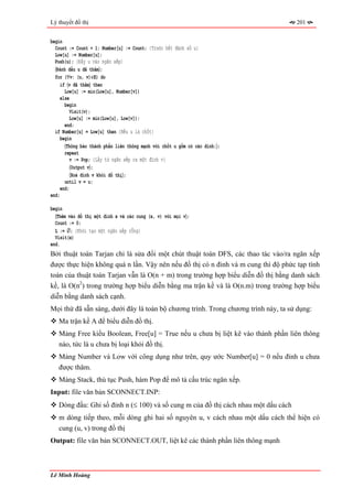 Lý thuyết đồ thị                                                                    201


begin
  Count := Count + 1; Number[u] := Count; {Trước hết đánh số u}
  Low[u] := Number[u];
  Push(u); {Đẩy u vào ngăn xếp}
  〈Đánh dấu u đã thăm〉;
  for (∀v: (u, v)∈E) do
    if 〈v đã thăm〉 then
       Low[u] := min(Low[u], Number[v])
    else
       begin
         Visit(v);
         Low[u] := min(Low[u], Low[v]);
       end;
  if Number[u] = Low[u] then {Nếu u là chốt}
    begin
       〈Thông báo thành phần liên thông mạnh với chốt u gồm có các đỉnh:〉;
       repeat
         v := Pop; {Lấy từ ngăn xếp ra một đỉnh v}
          〈Output v〉;
          〈Xoá đỉnh v khỏi đồ thị〉;
       until v = u;
     end;
end;

begin
  〈Thêm vào đồ thị một đỉnh x và các cung (x, v) với mọi v〉;
  Count := 0;
  L := ∅; {Khởi tạo một ngăn xếp rỗng}
  Visit(x)
end.
Bởi thuật toán Tarjan chỉ là sửa đổi một chút thuật toán DFS, các thao tác vào/ra ngăn xếp
được thực hiện không quá n lần. Vậy nên nếu đồ thị có n đỉnh và m cung thì độ phức tạp tính
toán của thuật toán Tarjan vẫn là O(n + m) trong trường hợp biểu diễn đồ thị bằng danh sách
kề, là O(n2) trong trường hợp biểu diễn bằng ma trận kề và là O(n.m) trong trường hợp biểu
diễn bằng danh sách cạnh.
Mọi thứ đã sẵn sàng, dưới đây là toàn bộ chương trình. Trong chương trình này, ta sử dụng:
   Ma trận kề A để biểu diễn đồ thị.
   Mảng Free kiểu Boolean, Free[u] = True nếu u chưa bị liệt kê vào thành phần liên thông
   nào, tức là u chưa bị loại khỏi đồ thị.
   Mảng Number và Low với công dụng như trên, quy ước Number[u] = 0 nếu đỉnh u chưa
   được thăm.
   Mảng Stack, thủ tục Push, hàm Pop để mô tả cấu trúc ngăn xếp.
Input: file văn bản SCONNECT.INP:
   Dòng đầu: Ghi số đỉnh n (≤ 100) và số cung m của đồ thị cách nhau một dấu cách
   m dòng tiếp theo, mỗi dòng ghi hai số nguyên u, v cách nhau một dấu cách thể hiện có
   cung (u, v) trong đồ thị
Output: file văn bản SCONNECT.OUT, liệt kê các thành phần liên thông mạnh



Lê Minh Hoàng
 
