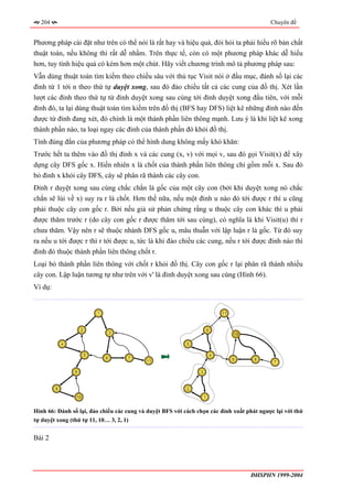 204                                                                                           Chuyên đề


Phương pháp cài đặt như trên có thể nói là rất hay và hiệu quả, đòi hỏi ta phải hiểu rõ bản chất
thuật toán, nếu không thì rất dễ nhầm. Trên thực tế, còn có một phương pháp khác dễ hiểu
hơn, tuy tính hiệu quả có kém hơn một chút. Hãy viết chương trình mô tả phương pháp sau:
Vẫn dùng thuật toán tìm kiếm theo chiều sâu với thủ tục Visit nói ở đầu mục, đánh số lại các
đỉnh từ 1 tới n theo thứ tự duyệt xong, sau đó đảo chiều tất cả các cung của đồ thị. Xét lần
lượt các đỉnh theo thứ tự từ đỉnh duyệt xong sau cùng tới đỉnh duyệt xong đầu tiên, với mỗi
đỉnh đó, ta lại dùng thuật toán tìm kiếm trên đồ thị (BFS hay DFS) liệt kê những đỉnh nào đến
được từ đỉnh đang xét, đó chính là một thành phần liên thông mạnh. Lưu ý là khi liệt kê xong
thành phần nào, ta loại ngay các đỉnh của thành phần đó khỏi đồ thị.
Tính đúng đắn của phương pháp có thể hình dung không mấy khó khăn:
Trước hết ta thêm vào đồ thị đỉnh x và các cung (x, v) với mọi v, sau đó gọi Visit(x) để xây
dựng cây DFS gốc x. Hiển nhiên x là chốt của thành phần liên thông chỉ gồm mỗi x. Sau đó
bỏ đỉnh x khỏi cây DFS, cây sẽ phân rã thành các cây con.
Đỉnh r duyệt xong sau cùng chắc chắn là gốc của một cây con (bởi khi duyệt xong nó chắc
chắn sẽ lùi về x) suy ra r là chốt. Hơn thế nữa, nếu một đỉnh u nào đó tới được r thì u cũng
phải thuộc cây con gốc r. Bởi nếu giả sử phản chứng rằng u thuộc cây con khác thì u phải
được thăm trước r (do cây con gốc r được thăm tới sau cùng), có nghĩa là khi Visit(u) thì r
chưa thăm. Vậy nên r sẽ thuộc nhánh DFS gốc u, mâu thuẫn với lập luận r là gốc. Từ đó suy
ra nếu u tới được r thì r tới được u, tức là khi đảo chiều các cung, nếu r tới được đỉnh nào thì
đỉnh đó thuộc thành phần liên thông chốt r.
Loại bỏ thành phần liên thông với chốt r khỏi đồ thị. Cây con gốc r lại phân rã thành nhiều
cây con. Lập luận tương tự như trên với v' là đỉnh duyệt xong sau cùng (Hình 66).
Ví dụ:


                             1                                                  11



                     2                                                  6
                                     3                                               10

             4                                             5


                         5                                                  4
                                 6       7                                           9     8
                                             11                                                  7

                 8                                              3



         9                                                 2

                 10                                                 1


Hình 66: Đánh số lại, đảo chiều các cung và duyệt BFS với cách chọn các đỉnh xuất phát ngược lại với thứ
tự duyệt xong (thứ tự 11, 10… 3, 2, 1)


Bài 2




                                                                                          ĐHSPHN 1999-2004
 