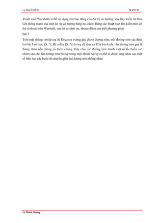 Lý thuyết đồ thị                                                                     205


Thuật toán Warshall có thể áp dụng tìm bao đóng của đồ thị có hướng, vậy hãy kiểm tra tính
liên thông mạnh của một đồ thị có hướng bằng hai cách: Dùng các thuật toán tìm kiếm trên đồ
thị và thuật toán Warshall, sau đó so sánh ưu, nhược điểm của mỗi phương pháp
Bài 3
Trên mặt phẳng với hệ toạ độ Decattes vuông góc cho n đường tròn, mỗi đường tròn xác định
bởi bộ 3 số thực (X, Y, R) ở đây (X, Y) là toạ độ tâm và R là bán kính. Hai đường tròn gọi là
thông nhau nếu chúng có điểm chung. Hãy chia các đường tròn thành một số tối thiểu các
nhóm sao cho hai đường tròn bất kỳ trong một nhóm bất kỳ có thể đi được sang nhau sau một
số hữu hạn các bước di chuyển giữa hai đường tròn thông nhau.




Lê Minh Hoàng
 