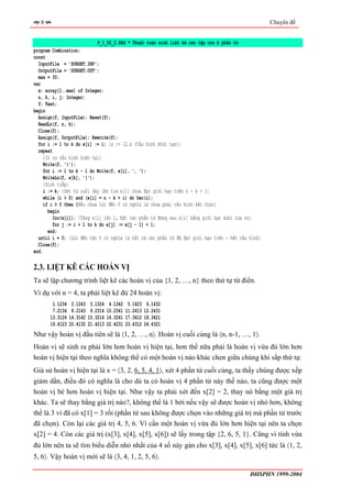 8                                                                                                Chuyên đề


                            P_1_02_2.PAS * Thuật toán sinh liệt kê các tập con k phần tử
program Combination;
const
  InputFile = 'SUBSET.INP';
  OutputFile = 'SUBSET.OUT';
  max = 30;
var
  x: array[1..max] of Integer;
  n, k, i, j: Integer;
  f: Text;
begin
  Assign(f, InputFile); Reset(f);
  ReadLn(f, n, k);
  Close(f);
  Assign(f, OutputFile); Rewrite(f);
  for i := 1 to k do x[i] := i; {x := 12…k (Cấu hình khởi tạo)}
  repeat
     {In ra cấu hình hiện tại}
     Write(f, '{');
     for i := 1 to k - 1 do Write(f, x[i], ', ');
     WriteLn(f, x[k], '}');
     {Sinh tiếp}
     i := k; {Xét từ cuối dãy lên tìm x[i] chưa đạt giới hạn trên n - k + i}
     while (i > 0) and (x[i] = n - k + i) do Dec(i);
     if i > 0 then {Nếu chưa lùi đến 0 có nghĩa là chưa phải cấu hình kết thúc}
       begin
         Inc(x[i]); {Tăng x[i] lên 1, Đặt các phần tử đứng sau x[i] bằng giới hạn dưới của nó}
         for j := i + 1 to k do x[j] := x[j - 1] + 1;
       end;
  until i = 0; {Lùi đến tận 0 có nghĩa là tất cả các phần tử đã đạt giới hạn trên - hết cấu hình}
  Close(f);
end.

2.3. LIỆT KÊ CÁC HOÁN VỊ
Ta sẽ lập chương trình liệt kê các hoán vị của {1, 2, …, n} theo thứ tự từ điển.
Ví dụ với n = 4, ta phải liệt kê đủ 24 hoán vị:
        1.1234    2.1243    3.1324    4.1342    5.1423    6.1432
        7.2134    8.2143    9.2314   10.2341   11.2413   12.2431
       13.3124   14.3142   15.3214   16.3241   17.3412   18.3421
       19.4123   20.4132   21.4213   22.4231   23.4312   24.4321
Như vậy hoán vị đầu tiên sẽ là 〈1, 2, …, n〉. Hoán vị cuối cùng là 〈n, n-1, …, 1〉.
Hoán vị sẽ sinh ra phải lớn hơn hoán vị hiện tại, hơn thế nữa phải là hoán vị vừa đủ lớn hơn
hoán vị hiện tại theo nghĩa không thể có một hoán vị nào khác chen giữa chúng khi sắp thứ tự.
Giả sử hoán vị hiện tại là x = 〈3, 2, 6, 5, 4, 1〉, xét 4 phần tử cuối cùng, ta thấy chúng được xếp
giảm dần, điều đó có nghĩa là cho dù ta có hoán vị 4 phần tử này thế nào, ta cũng được một
hoán vị bé hơn hoán vị hiện tại. Như vậy ta phải xét đến x[2] = 2, thay nó bằng một giá trị
khác. Ta sẽ thay bằng giá trị nào?, không thể là 1 bởi nếu vậy sẽ được hoán vị nhỏ hơn, không
thể là 3 vì đã có x[1] = 3 rồi (phần tử sau không được chọn vào những giá trị mà phần tử trước
đã chọn). Còn lại các giá trị 4, 5, 6. Vì cần một hoán vị vừa đủ lớn hơn hiện tại nên ta chọn
x[2] = 4. Còn các giá trị (x[3], x[4], x[5], x[6]) sẽ lấy trong tập {2, 6, 5, 1}. Cũng vì tính vừa
đủ lớn nên ta sẽ tìm biểu diễn nhỏ nhất của 4 số này gán cho x[3], x[4], x[5], x[6] tức là 〈1, 2,
5, 6〉. Vậy hoán vị mới sẽ là 〈3, 4, 1, 2, 5, 6〉.

                                                                                            ĐHSPHN 1999-2004
 