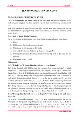 206                                                                                Chuyên đề



                     §5. VÀI ỨNG DỤNG CỦA DFS VÀ BFS

5.1. XÂY DỰNG CÂY KHUNG CỦA ĐỒ THỊ
Cây là đồ thị vô hướng, liên thông, không có chu trình đơn. Đồ thị vô hướng không có chu
trình đơn gọi là rừng (hợp của nhiều cây). Như vậy mỗi thành phần liên thông của rừng là một
cây.
Khái niệm cây được sử dụng rộng rãi trong nhiều lĩnh vực khác nhau: Nghiên cứu cấu trúc
các phân tử hữu cơ, xây dựng các thuật toán tổ chức thư mục, các thuật toán tìm kiếm, lưu trữ
và nén dữ liệu…
5.1.1. Định lý (Daisy Chain Theorem)
Giả sử T = (V, E) là đồ thị vô hướng với n đỉnh. Khi đó các mệnh đề sau là tương đương:
   1. T là cây
   2. T không chứa chu trình đơn và có n - 1 cạnh
   3. T liên thông và mỗi cạnh của nó đều là cầu
   4. Giữa hai đỉnh bất kỳ của T đều tồn tại đúng một đường đi đơn
   5. T không chứa chu trình đơn nhưng hễ cứ thêm vào một cạnh ta thu được một chu
      trình đơn.
   6. T liên thông và có n - 1 cạnh
Chứng minh:
1⇒2: "T là cây" ⇒ "T không chứa chu trình đơn và có n - 1 cạnh"
Từ T là cây, theo định nghĩa T không chứa chu trình đơn. Ta sẽ chứng minh cây T có n đỉnh
thì phải có n - 1 cạnh bằng quy nạp theo số đỉnh n. Rõ ràng khi n = 1 thì cây có 1 đỉnh sẽ chứa
0 cạnh. Nếu n > 1 thì do đồ thị hữu hạn nên số các đường đi đơn trong T cũng hữu hạn, gọi P
= (v1, v2, …, vk) là một đường đi dài nhất (qua nhiều cạnh nhất) trong T. Đỉnh v1 không thể có
cạnh nối với đỉnh nào trong số các đỉnh v3, v4, …, vk. Bởi nếu có cạnh (v1, vp) (3 ≤ p ≤ k) thì
ta sẽ thiết lập được chu trình đơn (v1, v2, …, vp, v1). Mặt khác, đỉnh v1 cũng không thể có cạnh
nối với đỉnh nào khác ngoài các đỉnh trên P trên bởi nếu có cạnh (v1, v0) (v0∉P) thì ta thiết lập
được đường đi (v0, v1, v2, …, vk) dài hơn đường đi P. Vậy đỉnh v1 chỉ có đúng một cạnh nối
với v2 hay v1 là đỉnh treo. Loại bỏ v1 và cạnh (v1, v2) khỏi T ta được đồ thị mới cũng là cây và
có n - 1 đỉnh, cây này theo giả thiết quy nạp có n - 2 cạnh. Vậy cây T có n - 1 cạnh.
2⇒3: "T không chứa chu trình đơn và có n - 1 cạnh"⇒"T liên thông và mỗi cạnh của nó
đều là cầu"
Giả sử T có k thành phần liên thông T1, T2, …, Tk. Vì T không chứa chu trình đơn nên các
thành phần liên thông của T cũng không chứa chu trình đơn, tức là các T1, T2, …, Tk đều là
cây. Gọi n1, n2, …, nk lần lượt là số đỉnh của T1, T2, …, Tk thì cây T1 có n1 - 1 cạnh, cây T2 có
n2 - 1 cạnh…, cây Tk có nk - 1 cạnh. Cộng lại ta có số cạnh của T là n1 + n2 + … + nk - k = n -

                                                                              ĐHSPHN 1999-2004
 