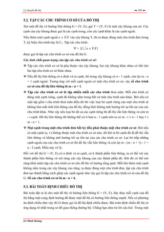 Lý thuyết đồ thị                                                                        209


5.2. TẬP CÁC CHU TRÌNH CƠ SỞ CỦA ĐỒ THỊ
Xét một đồ thị vô hướng liên thông G = (V, E); gọi T = (V, F) là một cây khung của nó. Các
cạnh của cây khung được gọi là các cạnh trong, còn các cạnh khác là các cạnh ngoài.
Nếu thêm một cạnh ngoài e ∈ EF vào cây khung T, thì ta được đúng một chu trình đơn trong
T, ký hiệu chu trình này là Ce. Tập các chu trình:
                                      Ψ = {Ce⏐e ∈ EF}
được gọi là tập các chu trình cơ sở của đồ thị G.
Các tính chất quan trọng của tập các chu trình cơ sở:
   Tập các chu trình cơ sở là phụ thuộc vào cây khung, hai cây khung khác nhau có thể cho
   hai tập chu trình cơ sở khác nhau.
   Nếu đồ thị liên thông có n đỉnh và m cạnh, thì trong cây khung có n - 1 cạnh, còn lại m - n
   + 1 cạnh ngoài. Tương ứng với mỗi cạnh ngoài có một chu trình cơ sở, vậy số chu trình
   cơ sở của đồ thị liên thông là m - n + 1.
   Tập các chu trình cơ sở là tập nhiều nhất các chu trình thoả mãn: Mỗi chu trình có
   đúng một cạnh riêng, cạnh đó không nằm trong bất cứ một chu trình nào khác. Bởi nếu có
   một tập gồm t chu trình thoả mãn điều đó thì việc loại bỏ cạnh riêng của một chu trình sẽ
   không làm mất tính liên thông của đồ thị, đồng thời không ảnh hưởng tới sự tồn tại của các
   chu trình khác. Như vậy nếu loại bỏ tất cả các cạnh riêng thì đồ thị vẫn liên thông và còn m
   - t cạnh. Đồ thị liên thông thì không thể có ít hơn n - 1 cạnh nên ta có m - t ≥ n - 1 hay t ≤
   m - n + 1.
   Mọi cạnh trong một chu trình đơn bất kỳ đều phải thuộc một chu trình cơ sở. Bởi nếu
   có một cạnh (u, v) không thuộc một chu trình cơ sở nào, thì khi ta bỏ cạnh đó đi đồ thị vẫn
   liên thông và không ảnh hưởng tới sự tồn tại của các chu trình cơ sở. Lại bỏ tiếp những
   cạnh ngoài của các chu trình cơ sở thì đồ thị vẫn liên thông và còn lại m - (m - n + 1) - 1 =
   n - 2 cạnh. Điều này vô lý.
Đối với đồ thị G = (V, E) có n đỉnh và m cạnh, có k thành phần liên thông, ta có thể xét các
thành phần liên thông và xét rừng các cây khung của các thành phần đó. Khi đó có thể mở
rộng khái niệm tập các chu trình cơ sở cho đồ thị vô hướng tổng quát: Mỗi khi thêm một cạnh
không nằm trong các cây khung vào rừng, ta được đúng một chu trình đơn, tập các chu trình
đơn tạo thành bằng cách ghép các cạnh ngoài như vậy gọi là tập các chu trình cơ sở của đồ thị
G. Số các chu trình cơ sở là m - n + k.

5.3. BÀI TOÁN ĐỊNH CHIỀU ĐỒ THỊ
Bài toán đặt ra là cho một đồ thị vô hướng liên thông G = (V, E), hãy thay mỗi cạnh của đồ
thị bằng một cung định hướng để được một đồ thị có hướng liên thông mạnh. Nếu có phương
án định chiều như vậy thì G được gọi là đồ thị định chiều được. Bài toán định chiều đồ thị có
ứng dụng rõ nhất trong sơ đồ giao thông đường bộ. Chẳng hạn như trả lời câu hỏi: Trong một


Lê Minh Hoàng
 