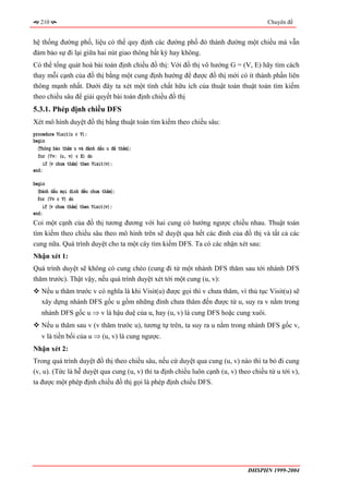 210                                                                                 Chuyên đề


hệ thống đường phố, liệu có thể quy định các đường phố đó thành đường một chiều mà vẫn
đảm bảo sự đi lại giữa hai nút giao thông bất kỳ hay không.
Có thể tổng quát hoá bài toán định chiều đồ thị: Với đồ thị vô hướng G = (V, E) hãy tìm cách
thay mỗi cạnh của đồ thị bằng một cung định hướng để được đồ thị mới có ít thành phần liên
thông mạnh nhất. Dưới đây ta xét một tính chất hữu ích của thuật toán thuật toán tìm kiếm
theo chiều sâu để giải quyết bài toán định chiều đồ thị
5.3.1. Phép định chiều DFS
Xét mô hình duyệt đồ thị bằng thuật toán tìm kiếm theo chiều sâu:
procedure Visit(u ∈ V);
begin
  〈Thông báo thăm u và đánh dấu u đã thăm〉;
  for (∀v: (u, v) ∈ E) do
     if 〈v chưa thăm〉 then Visit(v);
end;

begin
  〈Đánh dấu mọi đỉnh đều chưa thăm〉;
  for (∀v ∈ V) do
    if 〈v chưa thăm〉 then Visit(v);
end;
Coi một cạnh của đồ thị tương đương với hai cung có hướng ngược chiều nhau. Thuật toán
tìm kiếm theo chiều sâu theo mô hình trên sẽ duyệt qua hết các đỉnh của đồ thị và tất cả các
cung nữa. Quá trình duyệt cho ta một cây tìm kiếm DFS. Ta có các nhận xét sau:
Nhận xét 1:
Quá trình duyệt sẽ không có cung chéo (cung đi từ một nhánh DFS thăm sau tới nhánh DFS
thăm trước). Thật vậy, nếu quá trình duyệt xét tới một cung (u, v):
   Nếu u thăm trước v có nghĩa là khi Visit(u) được gọi thì v chưa thăm, vì thủ tục Visit(u) sẽ
   xây dựng nhánh DFS gốc u gồm những đỉnh chưa thăm đến được từ u, suy ra v nằm trong
   nhánh DFS gốc u ⇒ v là hậu duệ của u, hay (u, v) là cung DFS hoặc cung xuôi.
   Nếu u thăm sau v (v thăm trước u), tương tự trên, ta suy ra u nằm trong nhánh DFS gốc v,
   v là tiền bối của u ⇒ (u, v) là cung ngược.
Nhận xét 2:
Trong quá trình duyệt đồ thị theo chiều sâu, nếu cứ duyệt qua cung (u, v) nào thì ta bỏ đi cung
(v, u). (Tức là hễ duyệt qua cung (u, v) thì ta định chiều luôn cạnh (u, v) theo chiều từ u tới v),
ta được một phép định chiều đồ thị gọi là phép định chiều DFS.




                                                                               ĐHSPHN 1999-2004
 
