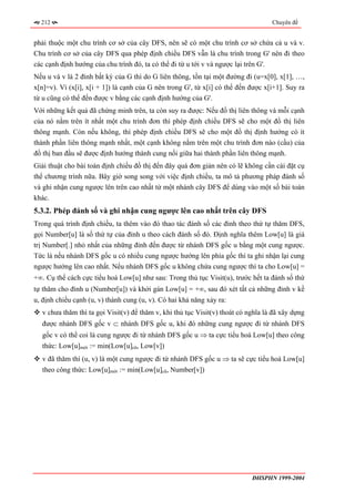 212                                                                               Chuyên đề


phải thuộc một chu trình cơ sở của cây DFS, nên sẽ có một chu trình cơ sở chứa cả u và v.
Chu trình cơ sở của cây DFS qua phép định chiều DFS vẫn là chu trình trong G' nên đi theo
các cạnh định hướng của chu trình đó, ta có thể đi từ u tới v và ngược lại trên G'.
Nếu u và v là 2 đỉnh bất kỳ của G thì do G liên thông, tồn tại một đường đi (u=x[0], x[1], …,
x[n]=v). Vì (x[i], x[i + 1]) là cạnh của G nên trong G', từ x[i] có thể đến được x[i+1]. Suy ra
từ u cũng có thể đến được v bằng các cạnh định hướng của G'.
Với những kết quả đã chứng minh trên, ta còn suy ra được: Nếu đồ thị liên thông và mỗi cạnh
của nó nằm trên ít nhất một chu trình đơn thì phép định chiều DFS sẽ cho một đồ thị liên
thông mạnh. Còn nếu không, thì phép định chiều DFS sẽ cho một đồ thị định hướng có ít
thành phần liên thông mạnh nhất, một cạnh không nằm trên một chu trình đơn nào (cầu) của
đồ thị ban đầu sẽ được định hướng thành cung nối giữa hai thành phần liên thông mạnh.
Giải thuật cho bài toán định chiều đồ thị đến đây quá đơn giản nên có lẽ không cần cài đặt cụ
thể chương trình nữa. Bây giờ song song với việc định chiều, ta mô tả phương pháp đánh số
và ghi nhận cung ngược lên trên cao nhất từ một nhánh cây DFS để dùng vào một số bài toán
khác.
5.3.2. Phép đánh số và ghi nhận cung ngược lên cao nhất trên cây DFS
Trong quá trình định chiều, ta thêm vào đó thao tác đánh số các đỉnh theo thứ tự thăm DFS,
gọi Number[u] là số thứ tự của đỉnh u theo cách đánh số đó. Định nghĩa thêm Low[u] là giá
trị Number[.] nhỏ nhất của những đỉnh đến được từ nhánh DFS gốc u bằng một cung ngược.
Tức là nếu nhánh DFS gốc u có nhiều cung ngược hướng lên phía gốc thì ta ghi nhận lại cung
ngược hướng lên cao nhất. Nếu nhánh DFS gốc u không chứa cung ngược thì ta cho Low[u] =
+∞. Cụ thể cách cực tiểu hoá Low[u] như sau: Trong thủ tục Visit(u), trước hết ta đánh số thứ
tự thăm cho đỉnh u (Number[u]) và khởi gán Low[u] = +∞, sau đó xét tất cả những đỉnh v kề
u, định chiều cạnh (u, v) thành cung (u, v). Có hai khả năng xảy ra:
   v chưa thăm thì ta gọi Visit(v) để thăm v, khi thủ tục Visit(v) thoát có nghĩa là đã xây dựng
   được nhánh DFS gốc v ⊂ nhánh DFS gốc u, khi đó những cung ngược đi từ nhánh DFS
   gốc v có thể coi là cung ngược đi từ nhánh DFS gốc u ⇒ ta cực tiểu hoá Low[u] theo công
   thức: Low[u]mới := min(Low[u]cũ, Low[v])
   v đã thăm thì (u, v) là một cung ngược đi từ nhánh DFS gốc u ⇒ ta sẽ cực tiểu hoá Low[u]
   theo công thức: Low[u]mới := min(Low[u]cũ, Number[v])




                                                                             ĐHSPHN 1999-2004
 