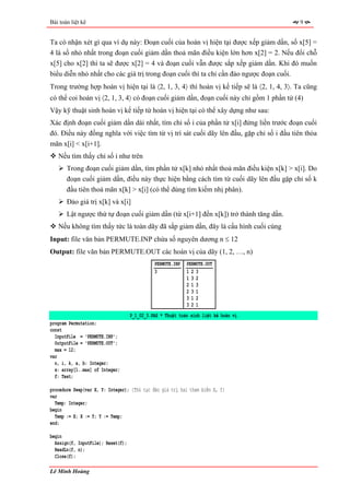 Bài toán liệt kê                                                                          9


Ta có nhận xét gì qua ví dụ này: Đoạn cuối của hoán vị hiện tại được xếp giảm dần, số x[5] =
4 là số nhỏ nhất trong đoạn cuối giảm dần thoả mãn điều kiện lớn hơn x[2] = 2. Nếu đổi chỗ
x[5] cho x[2] thì ta sẽ được x[2] = 4 và đoạn cuối vẫn được sắp xếp giảm dần. Khi đó muốn
biểu diễn nhỏ nhất cho các giá trị trong đoạn cuối thì ta chỉ cần đảo ngược đoạn cuối.
Trong trường hợp hoán vị hiện tại là 〈2, 1, 3, 4〉 thì hoán vị kế tiếp sẽ là 〈2, 1, 4, 3〉. Ta cũng
có thể coi hoán vị 〈2, 1, 3, 4〉 có đoạn cuối giảm dần, đoạn cuối này chỉ gồm 1 phần tử (4)
Vậy kỹ thuật sinh hoán vị kế tiếp từ hoán vị hiện tại có thể xây dựng như sau:
Xác định đoạn cuối giảm dần dài nhất, tìm chỉ số i của phần tử x[i] đứng liền trước đoạn cuối
đó. Điều này đồng nghĩa với việc tìm từ vị trí sát cuối dãy lên đầu, gặp chỉ số i đầu tiên thỏa
mãn x[i] < x[i+1].
   Nếu tìm thấy chỉ số i như trên
       Trong đoạn cuối giảm dần, tìm phần tử x[k] nhỏ nhất thoả mãn điều kiện x[k] > x[i]. Do
       đoạn cuối giảm dần, điều này thực hiện bằng cách tìm từ cuối dãy lên đầu gặp chỉ số k
       đầu tiên thoả mãn x[k] > x[i] (có thể dùng tìm kiếm nhị phân).
       Đảo giá trị x[k] và x[i]
       Lật ngược thứ tự đoạn cuối giảm dần (từ x[i+1] đến x[k]) trở thành tăng dần.
   Nếu không tìm thấy tức là toàn dãy đã sắp giảm dần, đây là cấu hình cuối cùng
Input: file văn bản PERMUTE.INP chứa số nguyên dương n ≤ 12
Output: file văn bản PERMUTE.OUT các hoán vị của dãy (1, 2, …, n)
                                              PERMUTE.INP   PERMUTE.OUT
                                              3             123
                                                            132
                                                            213
                                                            231
                                                            312
                                                            321
                                    P_1_02_3.PAS * Thuật toán sinh liệt kê hoán vị
program Permutation;
const
  InputFile = 'PERMUTE.INP';
  OutputFile = 'PERMUTE.OUT';
  max = 12;
var
  n, i, k, a, b: Integer;
  x: array[1..max] of Integer;
  f: Text;

procedure Swap(var X, Y: Integer); {Thủ tục đảo giá trị hai tham biến X, Y}
var
  Temp: Integer;
begin
  Temp := X; X := Y; Y := Temp;
end;

begin
  Assign(f, InputFile); Reset(f);
  ReadLn(f, n);
  Close(f);

Lê Minh Hoàng
 
