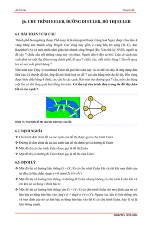 216                                                                                Chuyên đề



     §6. CHU TRÌNH EULER, ĐƯỜNG ĐI EULER, ĐỒ THỊ EULER

6.1. BÀI TOÁN 7 CÁI CẦU
Thành phố Konigsberg thuộc Phổ (nay là Kaliningrad thuộc Cộng hoà Nga), được chia làm 4
vùng bằng các nhánh sông Pregel. Các vùng này gồm 2 vùng bên bờ sông (B, C), đảo
Kneiphof (A) và một miền nằm giữa hai nhánh sông Pregel (D). Vào thế kỷ XVIII, người ta
đã xây 7 chiếc cầu nối những vùng này với nhau. Người dân ở đây tự hỏi: Liệu có cách nào
xuất phát tại một địa điểm trong thành phố, đi qua 7 chiếc cầu, mỗi chiếc đúng 1 lần rồi quay
trở về nơi xuất phát không ?
Nhà toán học Thụy sĩ Leonhard Euler đã giải bài toán này và có thể coi đây là ứng dụng đầu
tiên của Lý thuyết đồ thị, ông đã mô hình hoá sơ đồ 7 cái cầu bằng một đa đồ thị, bốn vùng
được biểu diễn bằng 4 đỉnh, các cầu là các cạnh. Bài toán tìm đường qua 7 cầu, mỗi cầu đúng
một lần có thể tổng quát hoá bằng bài toán: Có tồn tại chu trình đơn trong đa đồ thị chứa
tất cả các cạnh ?.

                                                            B



                                                      A             D


                                                            C

Hình 71: Mô hình đồ thị của bài toán bảy cái cầu


6.2. ĐỊNH NGHĨA
   Chu trình đơn chứa tất cả các cạnh của đồ thị được gọi là chu trình Euler
   Đường đi đơn chứa tất cả các cạnh của đồ thị được gọi là đường đi Euler
   Một đồ thị có chu trình Euler được gọi là đồ thị Euler
   Một đồ thị có đường đi Euler được gọi là đồ thị nửa Euler.

6.3. ĐỊNH LÝ
   Một đồ thị vô hướng liên thông G = (V, E) có chu trình Euler khi và chỉ khi mọi đỉnh của
   nó đều có bậc chẵn: deg(v) ≡ 0 (mod 2) (∀v∈V)
   Một đồ thị vô hướng liên thông có đường đi Euler nhưng không có chu trình Euler khi và
   chỉ khi nó có đúng 2 đỉnh bậc lẻ
   Một đồ thi có hướng liên thông yếu G = (V, E) có chu trình Euler thì mọi đỉnh của nó có
   bán bậc ra bằng bán bậc vào: deg+(v) = deg-(v) (∀v∈V); Ngược lại, nếu G liên thông yếu
   và mọi đỉnh của nó có bán bậc ra bằng bán bậc vào thì G có chu trình Euler, hay G sẽ là
   liên thông mạnh.


                                                                               ĐHSPHN 1999-2004
 