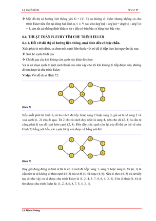 Lý thuyết đồ thị                                                                          217


   Một đồ thị có hướng liên thông yếu G = (V, E) có đường đi Euler nhưng không có chu
   trình Euler nếu tồn tại đúng hai đỉnh u, v ∈ V sao cho deg+(u) - deg-(u) = deg-(v) - deg+(v)
   = 1, còn tất cả những đỉnh khác u và v đều có bán bậc ra bằng bán bậc vào.

6.4. THUẬT TOÁN FLEURY TÌM CHU TRÌNH EULER
6.4.1. Đối với đồ thị vô hướng liên thông, mọi đỉnh đều có bậc chẵn.
Xuất phát từ một đỉnh, ta chọn một cạnh liên thuộc với nó để đi tiếp theo hai nguyên tắc sau:
   Xoá bỏ cạnh đã đi qua
   Chỉ đi qua cầu khi không còn cạnh nào khác để chọn
Và ta cứ chọn cạnh đi một cách thoải mái như vậy cho tới khi không đi tiếp được nữa, đường
đi tìm được là chu trình Euler.
Ví dụ: Với đồ thị ở Hình 72:


                                          2                5

                                                                  7
                                1                   4

                                                                  8
                                          3                6

Hình 72


Nếu xuất phát từ đỉnh 1, có hai cách đi tiếp: hoặc sang 2 hoặc sang 3, giả sử ta sẽ sang 2 và
xoá cạnh (1, 2) vừa đi qua. Từ 2 chỉ có cách duy nhất là sang 4, nên cho dù (2, 4) là cầu ta
cũng phải đi sau đó xoá luôn cạnh (2, 4). Đến đây, các cạnh còn lại của đồ thị có thể vẽ như
Hình 73 bằng nét liền, các cạnh đã bị xoá được vẽ bằng nét đứt.


                                          2                5

                                                                  7
                                1                   4

                                                                  8
                                          3                6

Hình 73


Bây giờ đang đứng ở đỉnh 4 thì ta có 3 cách đi tiếp: sang 3, sang 5 hoặc sang 6. Vì (4, 3) là
cầu nên ta sẽ không đi theo cạnh (4, 3) mà sẽ đi (4, 5) hoặc (4, 6). Nếu đi theo (4, 5) và cứ tiếp
tục đi như vậy, ta sẽ được chu trình Euler là 〈1, 2, 4, 5, 7, 8, 6, 4, 3, 1〉. Còn đi theo (4, 6) sẽ
tìm được chu trình Euler là: 〈1, 2, 4, 6, 8, 7, 5, 4, 3, 1〉.




Lê Minh Hoàng
 