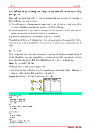 218                                                                                      Chuyên đề


6.4.2. Đối với đồ thị có hướng liên thông yếu, mọi đỉnh đều có bán bậc ra bằng
bán bậc vào.
Bằng cách "lạm dụng thuật ngữ", ta có thể mô tả được thuật toán tìm chu trình Euler cho cả
đồ thị có hướng cũng như vô hướng:
   Thứ nhất, dưới đây nếu ta nói cạnh (u, v) thì hiểu là cạnh nối đỉnh u và đỉnh v trên đồ thị
   vô hướng, hiểu là cung nối từ đỉnh u tới đỉnh v trên đồ thị có hướng.
   Thứ hai, ta gọi cạnh (u, v) là "một đi không trở lại" nếu như từ u ta đi tới v theo cạnh đó,
   sau đó xoá cạnh đó đi thì không có cách nào từ v quay lại u.
Vậy thì thuật toán Fleury tìm chu trình Euler có thể mô tả như sau:
Xuất phát từ một đỉnh, ta đi một cách tuỳ ý theo các cạnh tuân theo hai nguyên tắc: Xoá bỏ
cạnh vừa đi qua và chỉ chọn cạnh "một đi không trở lại" nếu như không còn cạnh nào khác để
chọn.

6.5. CÀI ĐẶT
Ta sẽ cài đặt thuật toán Fleury trên một đa đồ thị vô hướng. Để đơn giản, ta coi đồ thị này đã
có chu trình Euler, công việc của ta là tìm ra chu trình đó thôi. Bởi việc kiểm tra tính liên
thông cũng như kiểm tra mọi đỉnh đều có bậc chẵn đến giờ có thể coi là chuyện nhỏ.
Input: file văn bản EULER.INP
   Dòng 1: Chứa số đỉnh n của đồ thị (n ≤ 100)
   Các dòng tiếp theo, mỗi dòng chứa 3 số nguyên dương cách nhau ít nhất 1 dấu cách có
   dạng: u v k cho biết giữa đỉnh u và đỉnh v có k cạnh nối
Output: file văn bản EULER.OUT, ghi chu trình EULER
                                                       EULER.INP   EULER.OUT
                                    1            2     5           1231341
                                                       121
                                                       132
                                                       141
                                    4            3     231
                                                       341
                               P_4_06_1.PAS * Thuật toán Fleury tìm chu trình Euler
program Euler_Circuit;
const
  InputFile = 'EULER.INP';
  OutputFile = 'EULER.OUT';
  max = 100;
var
  a: array[1..max, 1..max] of Integer;
  n: Integer;

procedure Enter;
var
  u, v, k: Integer;
  f: Text;
begin
  Assign(f, InputFile); Reset(f);
  FillChar(a, SizeOf(a), 0);


                                                                                      ĐHSPHN 1999-2004
 