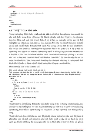 220                                                                                               Chuyên đề


      end;
  until Next = 0; {Cho tới khi không đi tiếp được nữa}
  Close(f);
end;

begin
  Enter;
  FindEulerCircuit;
end.

6.6. THUẬT TOÁN TỐT HƠN
Trong trường hợp đồ thị Euler có số cạnh đủ nhỏ, ta có thể sử dụng phương pháp sau để tìm
chu trình Euler trong đồ thị vô hướng: Bắt đầu từ một chu trình đơn C bất kỳ, chu trình này
tìm được bằng cách xuất phát từ một đỉnh, đi tuỳ ý theo các cạnh cho tới khi quay về đỉnh
xuất phát, lưu ý là đi qua cạnh nào xoá luôn cạnh đó. Nếu như chu trình C tìm được chứa tất
cả các cạnh của đồ thị thì đó là chu trình Euler. Nếu không, xét các đỉnh dọc theo chu trình C,
nếu còn có cạnh chưa xoá liên thuộc với một đỉnh u nào đó thì lại từ u, ta đi tuỳ ý theo các
cạnh cũng theo nguyên tắc trên cho tới khi quay trở về u, để được một chu trình đơn khác qua
u. Loại bỏ vị trí u khỏi chu trình C và chèn vào C chu trình mới tìm được tại đúng vị trí của u
vừa xoá, ta được một chu trình đơn C' mới lớn hơn chu trình C. Cứ làm như vậy cho tới khi
được chu trình Euler. Việc chứng minh tính đúng đắn của thuật toán cũng là chứng minh định
lý về điều kiện cần và đủ để một đồ thị vô hướng liên thông có chu trình Euler.
Mô hình thuật toán có thể viết như sau:
〈Khởi tạo một ngăn xếp Stack ban đầu chỉ gồm mỗi đỉnh 1〉;
〈Viết các phương thức Push (đẩy vào) và Pop(lấy ra) một đỉnh từ ngăn xếp Stack, phương thức Get cho biết phấn tử
nằm ở đỉnh Stack. Khác với Pop, phương thức Get chỉ cho biết phần tử ở đỉnh Stack chứ không lấy phần tử đó ra〉;
while Stack ≠ ∅ do
  begin
    x := Get;
    if 〈∃y: (x, y) ∈ E〉 then {Từ x còn đi hướng khác được}
       begin
         Push(y);
         〈Loại bỏ cạnh (x, y) khỏi đồ thị〉;
       end
    else {Từ x không đi tiếp được tới đâu nữa}
       begin
         x := Pop;
         〈In ra đỉnh x trên đường đi Euler〉;
       end;
  end;
Thuật toán trên có thể dùng để tìm chu trình Euler trong đồ thị có hướng liên thông yếu, mọi
đỉnh có bán bậc ra bằng bán bậc vào. Tuy nhiên thứ tự các đỉnh in ra bị ngược so với các cung
định hướng, ta có thể đảo ngược hướng các cung trước khi thực hiện thuật toán để được thứ tự
đúng.
Thuật toán hoạt động với hiệu quả cao, dễ cài đặt, nhưng trường hợp xấu nhất thì Stack sẽ
phải chứa toàn bộ danh sách đỉnh trên chu trình Euler chính vì vậy mà khi đa đồ thị có số
cạnh quá lớn thì sẽ không đủ không gian nhớ mô tả Stack (Ta cứ thử với đồ thị chỉ gồm 2



                                                                                            ĐHSPHN 1999-2004
 