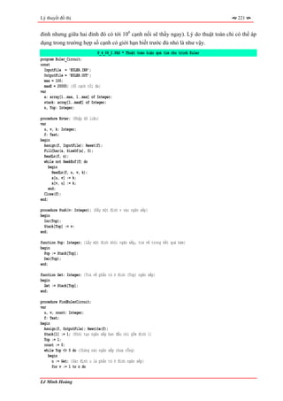 Lý thuyết đồ thị                                                                       221


đỉnh nhưng giữa hai đỉnh đó có tới 106 cạnh nối sẽ thấy ngay). Lý do thuật toán chỉ có thể áp
dụng trong trường hợp số cạnh có giới hạn biết trước đủ nhỏ là như vậy.
                              P_4_06_2.PAS * Thuật toán hiệu quả tìm chu trình Euler
program Euler_Circuit;
const
  InputFile = 'EULER.INP';
  OutputFile = 'EULER.OUT';
  max = 100;
  maxE = 20000; {Số cạnh tối đa}
var
  a: array[1..max, 1..max] of Integer;
  stack: array[1..maxE] of Integer;
  n, Top: Integer;

procedure Enter; {Nhập dữ liệu}
var
  u, v, k: Integer;
  f: Text;
begin
  Assign(f, InputFile); Reset(f);
  FillChar(a, SizeOf(a), 0);
  ReadLn(f, n);
  while not SeekEof(f) do
     begin
       ReadLn(f, u, v, k);
       a[u, v] := k;
       a[v, u] := k;
     end;
  Close(f);
end;

procedure Push(v: Integer); {Đẩy một đỉnh v vào ngăn xếp}
begin
  Inc(Top);
  Stack[Top] := v;
end;

function Pop: Integer; {Lấy một đỉnh khỏi ngăn xếp, trả về trong kết quả hàm}
begin
  Pop := Stack[Top];
  Dec(Top);
end;

function Get: Integer; {Trả về phần tử ở đỉnh (Top) ngăn xếp}
begin
  Get := Stack[Top];
end;

procedure FindEulerCircuit;
var
  u, v, count: Integer;
  f: Text;
begin
  Assign(f, OutputFile); Rewrite(f);
  Stack[1] := 1; {Khởi tạo ngăn xếp ban đầu chỉ gồm đỉnh 1}
  Top := 1;
  count := 0;
  while Top <> 0 do {Chừng nào ngăn xếp chưa rỗng}
    begin
      u := Get; {Xác định u là phần tử ở đỉnh ngăn xếp}
      for v := 1 to n do


Lê Minh Hoàng
 